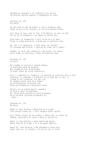 Evanghelia cereasca o Si credinta-n Cel de sus
Sa-ntalnim iubirea sfanta, o Indreptata in Isus.

Cantarea nr. 291
Sol major
Nu mai sunt al meu de-acuma: o Isus e Stapanul meu:
Vreau sa fiu cu El intruna o Si ca sa-L servesc mereu.
Cor: Sunt al Tau, sunt al Tau! o Pe deplin, eu sunt al Tau!
Tot ce am in stapanire o Le depun la tronul Tau.
N-am nimic in stapanire, o Caci ce am nu e al meu;
Chiar in clipa mantuirii, o M-am pus in serviciul Tau.
Da, imi e cu neputinta, o Fara Isus, sa traiesc!
Cu intreaga mea fiinta, o Doar pe El vreau sa-L iubesc.
Doamne, Tu sa-mi dai credinta! o Ma ajuta, tot mereu,
Sa-Ti urmez in umilinta, o Pana la sfarsitul meu.

Cantarea nr. 292
Fa major
Noi credem in Isus si-n jertfa sfanta,
In mantuirea data de Hristos!
Noi credem ca Isus binecuvanta
Cu Duhul Sfant pe orice credincios.
Cor: /: Credinta! O, credinta o E puterea ce crestinii toti o cer!
Credinta! O, credinta o E puterea ce ne duce sus in cer! :/
S-avem si noi credinta, tot mai vie,
In vremea scurta care ne-a ramas!
Sa ne-nsoteasca, cu putere vie,
Cand vom strabate-al incercarii ceas!
Veniti, ca sa luptam pentru credinta
Ce Isus a lasat la-nvatacei,
Si, chiar prin greutati si prin prigoane,
Sa nu stirbim nicicand stindardul ei!
- Amin -

Cantarea nr. 293
Re major
Numai in Isus Hristos o Mantuire mi s-a dat;
Vina sterge singur El, o Prin sangele sfant varsat.
Cor: Vesnic Isuse, Tu ma conduci o Catre cer, in slava Ta.
Doamne, ajuta-ma a-Ti urma, o Pana in gloria Ta.
Numai in Isus Hristos o Pace vesnic-am gasit;
Haina alba El mi-a dat o Si-s de pacat mantuit.
Numai El, Isus Hristos, o Ma asteapta-n slava sus;
Sigur sunt ca, in curand, o Fi-voi in cer cu Isus!
 