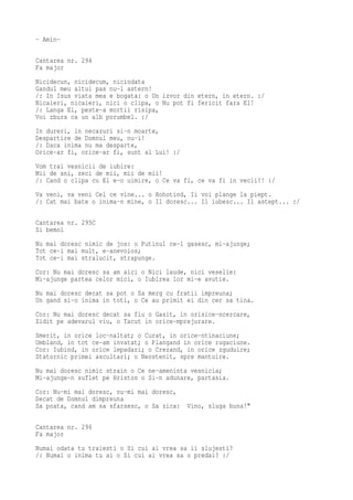 - Amin-

Cantarea nr. 294
Fa major
Nicidecun, nicidecum, niciodata
Gandul meu altui pas nu-l astern!
/: In Isus viata mea e bogata: o Un izvor din etern, in etern. :/
Nicaieri, nicaieri, nici o clipa, o Nu pot fi fericit fara El!
/: Langa El, peste-a mortii risipa,
Voi zbura ca un alb porumbel. :/
In dureri, in necazuri si-n moarte,
Despartire de Domnul meu, nu-i!
/: Daca inima nu ma desparte,
Orice-ar fi, orice-ar fi, sunt al Lui! :/
Vom trai vesnicii de iubire:
Mii de ani, zeci de mii, mii de mii!
/: Cand o clipa cu El e-o uimire, o Ce va fi, ce va fi in vecii?! :/
Va veni, va veni Cel ce vine... o Hohotind, Ii voi plange la piept.
/: Cat mai bate o inima-n mine, o Il doresc... Il iubesc... Il astept... :/

Cantarea nr. 295C
Si bemol
Nu mai doresc nimic de jos: o Putinul ce-l gasesc, mi-ajunge;
Tot ce-i mai mult, e-anevoios;
Tot ce-i mai stralucit, strapunge.
Cor: Nu mai doresc sa am aici o Nici laude, nici veselie:
Mi-ajunge partea celor mici, o Iubirea lor mi-e avutie.
Nu mai doresc decat sa pot o Sa merg cu fratii impreuna;
Un gand si-o inima in toti, o Ce au primit ei din cer sa tina.
Cor: Nu mai doresc decat sa fiu o Gasit, in orisice-ncercare,
Zidit pe adevarul viu, o Tacut in orice-mprejurare.
Smerit, in orice loc-naltat; o Curat, in orice-ntinaciune;
Umbland, in tot ce-am invatat; o Plangand in orice rugaciune.
Cor: Iubind, in orice lepadari; o Crezand, in orice zguduire;
Statornic primei ascultari; o Neostenit, spre mantuire.
Nu mai doresc nimic strain o Ce ne-ameninta vesnicia;
Mi-ajunge-n suflet pe Hristos o Si-n adunare, partasia.
Cor: Nu-mi mai doresc, nu-mi mai doresc,
Decat de Domnul dimpreuna
Sa poata, cand am sa sfarsesc, o Sa zica: Vino, sluga buna!"

Cantarea nr. 296
Fa major
Numai odata tu traiesti o Si cui ai vrea sa ii slujesti?
/: Numai o inima tu ai o Si cui ai vrea sa o predai? :/
 