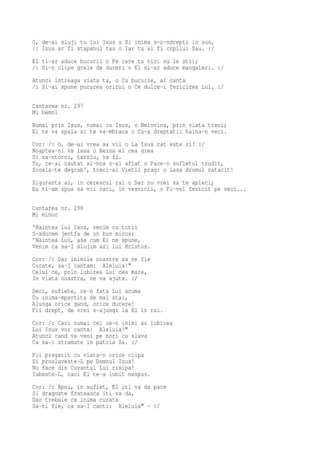 O, de-ai sluji tu lui Isus o Si inima s-o-ndrepti in sus,
/: Isus ar fi stapanul tau o Iar tu ai fi copilul Sau. :/
El ti-ar aduce bucurii o Pe care tu nici nu le stii;
/: Si-n clipe grele de dureri o El si-ar aduce mangaieri. :/
Atunci intreaga viata ta, o Cu bucurie, ai canta
/: Si-ai spune pururea oricui o Ce dulce-i fericirea Lui. :/

Cantarea nr. 297
Mi bemol
Numai prin Isus, numai cu Isus, o Neinvins, prin viata treci;
El te va spala si te va-mbraca o Cu-a dreptatii haina-n veci.
Cor: /: O, de-ai vrea sa vii o La Isus cat este zi! :/
Noaptea-si va lasa o Bezna ei cea grea
Si sa-ntorci, tarziu, va fi.
Tu, ce-ai cautat si-nca n-ai aflat o Pace-n sufletul trudit,
Scoala-te degrab', treci-al Vietii prag: o Lasa drumul ratacit!
Siguranta ai, in cerescul rai o Dar nu vrei sa te apleci;
Eu ti-am spus sa vii caci, in vesnicii, o Fi-vei fericit pe veci...

Cantarea nr. 298
Mi minor
'Naintea   lui Isus, venim cu totii
S-aducem   jertfa de un bun miros;
'Naintea   Lui, asa cum El ne spune,
Venim ca   sa-I slujim azi lui Hristos.
Cor: /: Dar inimile noastre sa ne fie
Curate, sa-I cantam: Aleluia!"
Celui ce, prin iubirea Lui cea mare,
In viata noastra, ne va ajuta. :/
Deci, suflete, ce-n fata Lui acuma
Cu inima-mpartita de mai stai,
Alunga orice gand, orice durere!
Fii drept, de vrei s-ajungi la El in rai.
Cor: /: Caci numai cei ce-n inimi au iubirea
Lui Isus vor canta: Aleluia!"
Atunci cand va veni pe nori cu slava
Ca sa-i stramute in patria Sa. :/
Fii pregatit cu viata-n orice clipa
Si proslaveste-L pe Domnul Isus!
Nu face din Cuvantul Lui risipa!
Iubeste-L, caci El te-a iubit nespus.
Cor: /: Apoi, in suflet, El iti va da pace
Si dragoste frateasca iti va da,
Dar trebuie ca inima curata
Sa-ti fie, ca sa-I canti: Aleluia" - :/
 