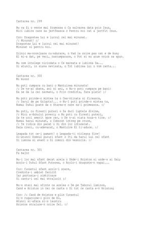 Cantarea nr. 299
Nu va fi o veste mai frumoasa o Ca salvarea data prin Isus,
Nici iubire care sa jertfeasca o Pentru noi cat a jertfit Isus.
Cor: Dragostea Lui e lucrul cel mai minunat.
/: Minunat! :/
Dragostea Lui e lucrul cel mai minunat!
Minunat si pentru noi.
Zilnic ma-nconjoara cu-ndurare, o Vad la orice pas cat e de bun;
El mi-a dat, pe veci, rascumparare, o Pot si eu acum voios sa spun.
Nu vom intelege niciodata o Ce mareata e iubirea Sa...
Si atunci, in slava nevisata, o Tot iubirea Lui o vom canta...

Cantarea nr. 300
Mi minor
Nu poti cumpara cu bani o Mantuirea minunata!
/: De te-ai zbate, ani si ani, o Nu-o poti cumpara pe bani:
Ea se da la cei sarmani, o Prin credinta, fara plata! :/
Nu poti prinde-n mintea ta o Cea-ntinata si fireasca,
/: Darul de pe Golgota!... o Nu-l poti prinde-n mintea ta,
Numai Duhul poate da o Starea-n care sa-l primeasca. :/
Nu poti, cu firesti puteri o Sa duci luptele divine,
/: Nici a-duhului poveri; o Nu poti cu firesti puteri,
Sa te urci smerit spre cer, o De n-ai viata noua-n tine. :/
Numai harul minunat, o Coborat intreg pe cruce,
/: Te ridica din pacat o Si din loc intunecat.
Daca crezi, cu-adevarat, o Mantuire El ti-aduce. :/
Leapada tot ce-i pamant! o Leapada-ti vicleana fire!
Si-atunci Domnul pururi sfant o Iti da harul Lui cel sfant
Si lumina si avant o Si comori din vesnicie. :/

Cantarea nr. 301
Fa major
Nu-i loc mai sfant decat acela o Unde-i Hristos si unde-s ai Sai;
Acolo-i Duhul Sfant Puterea, o Acolo-i dragoste-n vapai...
Cor: Cuvantul sfant acolo-i soare,
Credinta-i umblet fericit
Iar partasia-i simtitoare
Si cantu-i cel mai stralucit :/
Nu-s stari mai sfinte ca acelea o De pe Taborul luminos,
Cand e Hristos in cei ce canta o Si tot ce canta e-n Hristos;
Cor: /: Cand de Hristos e plin Cuvantul
Si-n rugaciune-i plin de El,
Atunci si-afara si-n launtru
Hristos straluce-n orice fel. :/
 