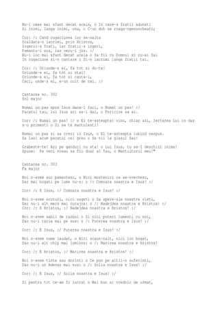 Nu-i ceas mai sfant decat acela, o In care-s fratii adunati
Si inimi, langa inimi, una, o C-un duh se roaga-ngenuncheati;
Cor: /: Cand rugaciunea lor se-nalta
Scaldata-n lacrimi, prin Hristos,
Ingerii-s frati, iar fratii-s ingeri,
Pamantu-i sus, iar ceru-i jos. :/
Nu-i loc mai sfant decat acela o Sa fii cu Domnul si cu-ai Sai
In rugaciune si-n cantare o Si-n lacrimi langa fratii tai.
Cor: /: Oriunde-s ei, fa tot si du-te!
Oriunde-s ei, fa tot si stai!
Oriunde-s ei, fa tot si cauta-i,
Caci, unde-s ei, e-un colt de rai. :/

Cantarea nr. 302
Sol major
Numai un pas spre Isus daca-l faci, o Numai un pas! :/
Pacatul tau, lui Isus azi sa-l dai, o Fericire sa ai.
Cor: /: Numai un pas! :/ o El te-asteapta: vino, chiar azi, Iertarea Lui in dar
s-o primesti o Si sa te mantuiesti!
Numai un pas si sa crezi in Isus, o El te-asteapta iubind nespus.
Sa lasi acum pacatul cel greu o Sa vii la glasul Sau!
Grabeste-te! Azi pe ganduri nu sta! o Lui Isus, tu sa-I deschizi inima!
Spune: Pe veci vreau sa fiu doar al Tau, o Mantuitorul meu!"

Cantarea nr. 303
Fa major
Noi n-avem aur pamantesc, o Nici mosteniri ce se-nvechesc,
Dar mai bogati pe lume nu-s: o /: Comoara noastra e Isus! :/
Cor: /: E Isus, :/ Comoara noastra e Isus! :/
Noi n-avem scuturi, nici sageti o Sa apere-ale noastre vieti,
Dar nu-i alt mers mai curajos: o /: Nadejdea noastra e Hristos! :/
Cor: /: E Hristos, :/ Nadejdea noastra e Hristos! :/
Noi n-avem sabii de razboi o Si nici puteri lumesti cu noi,
Dar nu-i tarie mai pe sus: o /: Puterea noastra e Isus! :/
Cor: /: E Isus, :/ Puterea noastra e Isus! :/
Noi n-avem nume laudat, o Nici scaun-nalt, nici loc bogat,
Dar nu-i alt chip mai luminos: o /: Marirea noastra e Hristos!
Cor: /: E Hristos, :/ Marirea noastra e Hristos! :/
Noi n-avem tinte sau dorinti o Ce pun pe altii-n suferinti,
Dar nu-i un Adevar mai sus: o /: Solia noastra e Isus! :/
Cor: /: E Isus, :/ Solia noastra e Isus! :/
Si pentru tot ce-am fi lucrat o Mai bun si vrednic de urmat,
 