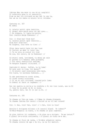 Iubirea Mea cea mare cu rau mi-ai rasplatit
Si suferinta grea tu ai nesocotit;
N-am sa mai vin nicicand sa mai bat la usa ta,
Dar am sa vin odata si-atunci te-oi intreba:

Cantarea nr. 307
Mi bemol
O, calator pornit spre vesnicie,
O, drumul este parca este tot mai greu...
/: Nu dispera, ci lupta-te-nainte,
Caci inainte merge Dumnezeu! :/
Cor: /: Drum bun! Drum bun!
O, calator pornit spre vesnicie...
Drum bun! Drum bun!
Nu dispera, Isus este cu tine! :/
Chiar daca vantul bate tot mai tare
Si furtuni se abat in jurul tau,
/: Tu nu uita ca ajutor iti vine
De sus, din ceruri, de la Dumnezeu! :/
Si-atunci cand, lacrimand, tu mergi pe cale
Si painea ti-o mananci ades plangand,
/: Din cerul vesniciilor sublime,
Te mangaie Stapanul orisicand. :/
Soptindu-ti dulce: Suflet, nu te teme!
Pe cale sunt cu tine, tot mereu!"
/: Si-atunci cand incercarea este mare,
Din toate, te salveaza Dumnezeu... :/
Tu   dar pastreaza-te curat aicea,
Cu   inima curata orisicand,
/:   Si sa nu uiti nicicand, trecand prin lume:
Cu   Domnul ai facut un legamant! :/
Dar vei pastra cu grija-a ta credinta o Si vei trai curat, asa ca El
/: Isus te va primi la El in slava
Si, pentru veci, vei fi in cer cu El. :/

Cantarea nr. 308
Te cheama un Tata pe nume, o O Mama te cheama plangand,
Te cheama Iubirea din ceruri o Dorind ca sa vii mai curand!
Cor: /: Hai, vino! Hai, vino! :/ o Hai, vino la Isus!
Asculta-I strigarea miloasa o Si susurul bland: Te iubesc!"
Te-mbie-Nceputul la toate, o Te cheama un glas ingeresc.
Un glas iubitor iti vorbeste, o Un glas ce-a strigat: Te-am iertat!"
E glasul ce-a-nvins continente, o E glasul ce viata ne-a dat.
Te cheama si firul de iarba, o Te-mbie albastrul senin;
Te cheama izvorul de apa o Sa vii, ca sa fii mantuit.
 