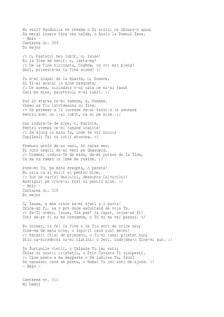 Nu vezi? Randunica te cheama o Si stolul ce zboara-n apus,
Sa mergi inspre tara cea calda, o Acolo la Domnul Isus.
- Amin -
Cantarea nr. 309
Do major
/: O,   Pastorul meu iubit, o, Isuse!
Eu la   Tine am venit: o, iarta-ma!
/: De   la Tine niciodata, Doamne, nu voi mai pleca!
Deci,   primeste-ma la Tine acuma! :/
Tu m-ai scapat de la moarte, o, Doamne,
Si Ti-ai aratat in mine dragoste;
/: De aceea, niciodata n-oi uita ce mi-ai facut
Caci pe mine, pacatosul, m-ai iubit. :/
Dar in starea ce-mi ramane, o, Doamne,
Vreau sa fiu intotdeauna cu Tine,
/: Sa primesc a Ta lucrare ce-ai facut-o in adunare
Pentru acei ce i-ai iubit, ca si pe mine. :/
Dar indura-Te de mine, o, Parinte,
Pentru vremea ce-mi ramane inainte!
/: Sa ajung la masa Ta, unde se vor bucura
Copilasii Tai cu totii atuncea. :/
Vremuri grele de-ar veni, in calea mea,
Si nori negrii de-ar veni pe deasupra,
/: Doamne, indura-Te de mine, da-mi putere de la Tine,
Ca sa nu raman in lume de rusine. :/
Pune-mi Tu, pe mana dreapta, o pecete!
Nu uita ca ai murit si pentru mine,
/: Sus pe varful dealului, deasupra Calvarului!
Rastignit pe cruce-ai fost si pentru mine. :/
- Amin -
Cantarea nr. 310
Do major
O, Isuse, a mea cruce sa-mi ajuti a o purta!
Orice-ar fi, sa o pot duce ascultand de voia Ta.
/: Sa-Ti urmez, Isuse, Tie pan' la capat, orice-ar fi!
Toti de-ar fi sa ma condamne, o Tu nu ma vei parasi. :/
Eu voiesc, la fel ca Tine o Sa fiu mort de orice rau;
Tine-ma de mana bine, o Ispitit cand sunt mereu!
/: Parasit chiar de prieteni, o Tu-mi ramai prieten bun;
Stiu ca-ncrederea nu-mi clatini: o Deci, nadejdea-n Tine-mi pun. :/
In furtunile vietii, o Calauza Tu imi esti;
Chiar si nourii tristetii, o Prin Cuvantu-Ti risipesti.
/: Cine poate-a ma desparte o De iubirea Ta, Isus?
De necazuri cand am parte, o Numai Tu imi esti de-ajuns. :/
- Amin -

Cantarea nr. 311
Mi bemol
 