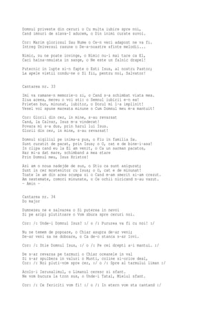 Domnul priveste din ceruri o Cu multa iubire spre noi,
Cand imnuri de slava-I aducem, o Din inimi curate suvoi.
Cor: Marim gloriosul Sau Nume o Ce-n veci adapost ne va fi.
Intreg Universul rasune o De-a-noastre sfinte melodii...
Nimic, nu ne poate invinge, o Nimic nu-i mai tare ca El,
Caci haina-nmuiata in sange, o Ne este un falnic drapel!
Puternic in lupte si-n fapte o Esti Isus, al nostru Pastor;
La apele vietii condu-ne o Si fii, pentru noi, Salvator!

Cantarea nr. 33
Imi va ramane-n memorie-o zi, o Cand s-a schimbat viata mea.
Ziua aceea, mereu o voi sti: o Semnul iubirii e-n ea!
Prieten bun, minunat, iubitor, o Dorul mi l-a implinit!
Vesel voi spune mareata minune o Cum Domnul meu m-a mantuit!
Cor: Glorii din cer, in mine, s-au revarsat
Cand, la Calvar, Isus m-a vindecat!
Povara mi s-a dus, prin harul lui Isus.
Glorii din cer, in mine, s-au revarsat!
Domnul sigiliul pe inima-a pus, o Fiu in familia Sa.
Sunt curatit de pacat, prin Isus; o O, cat e de bine-i-asa!
In clipa cand eu la El am venit, o Ca un sarman pacatos,
Har mi-a dat mare, schimband a mea stare
Prin Domnul meu, Isus Hristos!
Azi am o noua nadejde de sus, o Stiu ca sunt asigurat;
Sunt in cer mostenitor cu Isus; o O, cat e de minunat!
Toate le am din acea scumpa zi o Cand m-am smerit si-am crezut.
Am nestemate, comori minunate, o Ce ochii nicicand n-au vazut.
- Amin -

Cantarea nr. 34
Do major
Dumnezeu ne e salvarea o Si puterea in nevoi
Si pe aripi plutitoare o Vom zbura spre ceruri noi.
Cor: /: Unde-i Domnul Isus? :/ o /: Pururea va fi cu noi! :/
Nu ne temem de popoare, o Chiar asupra de-ar veni;
De-ar veni sa ne doboare, o Ca de-o stanca s-ar lovi.
Cor: /: Stie Domnul Isus, :/ o /: Pe cei drepti a-i mantui. :/
De s-ar revarsa pe tarmuri o Chiar oceanele in val
Si s-ar spulbera in valuri o Munti, coline si-orice deal,
Cor: /: Noi pluti-vom spre cer, :/ o /: Spre al tarmului liman :/
Acolo-i Ierusalimul, o Limanul ceresc si sfant.
Ne vom bucura la tron sus, o Unde-i Tatal, Mielul sfant.
Cor: /: Ce fericiti vom fi! :/ o /: In etern vom sta cantand :/
 