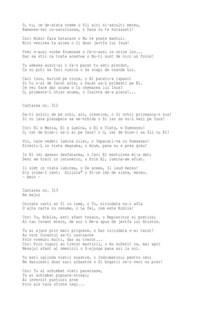O, tu, ce de-atata vreme o Vii aici si-asculti mereu,
Ramanea-vei cu-ascultarea, o Daca nu te hotarasti!
Cor: Nimic fara hotarare o Nu te poate mantui:
Nici venirea ta aicea o Ci doar jertfa lui Isus!
Vrei s-auzi vorbe frumoase o Ce-n-auzi in orice loc...
Dar sa stii ca toate acestea o Nu-ti sunt de nici un folos!
Tu adesea auzit-ai o Ca-n pacat tu esti pierdut,
Ca nu poti sa faci nimica o Sa scapi de osanda Lui.
Caci Isus, murind pe cruce, o El pacatu-a ispasit
Si tu n-ai de facut alta, o Dacat sa-L primesti pe El.
Ce vei face dar acuma o Cu chemarea lui Isus?
O, primeste-L chiar acuma, o Inainte de-a pleca!...

Cantarea nr. 312
Da-ti solzii de pe ochi, azi, crestine, o Si ochii priveasca-n sus!
Si nu lasa pleoapele sa se-nchida o Si iar sa nu-L vezi pe Isus!
Cor: El e Mesia, El e Lumina, o El e Viata, e Dumnezeu!
O, cat de bine-i sa-L ai pe Isus! o O, cat de bine-i sa fii cu El!
Voi, care vedeti lumina zilei, o Impacati-va cu Dumnezeu!
Primiti-L in viata degraba, o Acum, pana nu e prea greu!
In El imi gasesc desfatarea, o Caci El mantuirea mi-a dat;
Desi am trait in intuneric, o Prin El, lumina-am aflat.
Ii simt in viata iubirea, o De aceea, Il laud mereu!
Din inima-I cant: Aliluia" o Si-un imn de slava, mereu.
- Amin -

Cantarea nr. 313
Re major
Oricate carti ar fi in lume, o Tu, niciodata nu-i afla
O alta carte cu renume, o La fel, cum este Biblia!
Cor: Tu, Biblie, esti sfant tezaur, o Nepieritor si pretios;
Al tau Cuvant etern, de aur o Ne-a spus de jertfa lui Hristos.
Tu ai ajuns prin mari prigoane, o Dar niciodata n-ai tacut!
Au vrut Cuvantul sa-ti rastoarne
Prin vremuri multi, dar au trecut...
Cor: Prin ruguri au trecut martirii, o Au suferit ca, mai apoi
Mesajul sfant al omenirii o S-ajunga pana azi la noi.
Tu esti oglinda vietii noastre, o Indrumatorul pentru cer;
Ne daruiesti doar zari albastre o Si bogatii ce-n veci nu pier!
Cor: Tu ai schimbat vieti pacatoase,
Tu ai schimbat popoare-ntregi;
Ai inverzit pustiuri arse
Prin ale tale sfinte legi...
 
