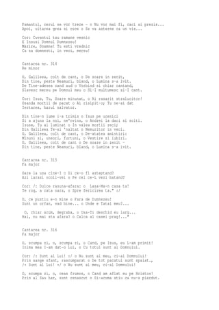 Pamantul, cerul se vor trece - o Nu vor mai fi, caci ai prezis...
Apoi, uitarea grea si rece o Se va asterne ca un vis...
Cor: Cuvantul tau ramane vesnic
E Insusi Domnul Dumnezeu!
Marire, Doamne! Tu esti vrednic
Ca sa domnesti, in veci, mereu!

Cantarea nr. 314
Re minor
O, Galileea, colt de cant, o De soare in zenit,
Din tine, peste Neamuri, bland, o Lumina s-a ivit.
De Tine-adesea cand aud o Vorbind si chiar cantand,
Slavesc mereu pe Domnul meu o Si-I multumesc si-I cant.
Cor: Isus, Tu, Soare minunat, o Ai rasarit stralucitor!
Osanda mortii de pacat o Ai risipit-o; Tu ne-ai dat
Iertarea, harul salvator.
Din tine-n lume i-a trimis o Isus pe ucenici
Si a ajuns la noi, ne'nvins, o Andrei la daci si sciti.
Isuse, Tu ai luminat o In valea mortii reci;
Din Galileea Te-ai 'naltat o Nemuritor in veci.
O, Galileea, colt de cant, o De-atatea amintiri:
Minuni si, uneori, furtuni, o Vestire si iubiri.
O, Galileea, colt de cant o De soare in zenit -
Din tine, peste Neamuri, bland, o Lumina s-a ivit.

Cantarea nr. 315
Fa major
Oare la usa cine-I o Si ce-o fi asteptand?
Azi iarasi ocoli-vei o Pe cel ce-L vezi batand?
Cor: /: Dulce rasuna-afara: o Lasa-Ma-n casa ta!
Te rog, a cata oara, o Spre fericirea ta." :/
O, ce pustiu e-n mine o Fara de Dumnezeu!
Sunt un orfan, vad bine... o Unde e Tatal meu?...
 O, chiar acum, degraba, o Usa-Ti deschid eu larg...
Hai, nu mai sta afara? o Calca al casei prag!..."

Cantarea nr. 316
Fa major
O, scumpa zi, o, scumpa zi, o Cand, pe Isus, eu L-am primit!
Inima mea I-am dat-o Lui, o Cu totul sunt al Domnului.
Cor: /: Sunt al Lui! :/ o Nu sunt al meu, ci-al Domnului!
Prin sange sfant, rascumparat o De tot pacatul sunt spalat.,
/: Sunt al Lui! :/ o Nu sunt al meu, ci-al Domnului!
O, scumpa zi, o, ceas frumos, o Cand am aflat eu pe Hristos!
Prin al Sau har, sunt renascut o Si-acuma stiu ca nu-s pierdut.
 