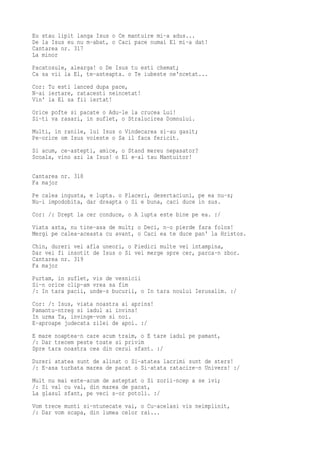 Eu stau lipit langa Isus o Ce mantuire mi-a adus...
De la Isus eu nu m-abat, o Caci pace numai El mi-a dat!
Cantarea nr. 317
La minor
Pacatosule, alearga! o De Isus tu esti chemat;
Ca sa vii la El, te-asteapta. o Te iubeste ne'ncetat...
Cor: Tu esti lanced dupa pace,
N-ai iertare, ratacesti neincetat!
Vin' la El sa fii iertat!
Orice pofte si pacate o Adu-le la crucea Lui!
Si-ti va rasari, in suflet, o Stralucirea Domnului.
Multi, in ranile, lui Isus o Vindecarea si-au gasit;
Pe-orice om Isus voieste o Sa il faca fericit.
Si acum, ce-astepti, amice, o Stand mereu nepasator?
Scoala, vino azi la Isus! o El e-al tau Mantuitor!

Cantarea nr. 318
Fa major
Pe calea ingusta, e lupta. o Placeri, desertaciuni, pe ea nu-s;
Nu-i impodobita, dar dreapta o Si e buna, caci duce in sus.
Cor: /: Drept la cer conduce, o A lupta este bine pe ea. :/
Viata asta, nu tine-asa de mult; o Deci, n-o pierde fara folos!
Mergi pe calea-aceasta cu avant, o Caci ea te duce pan' la Hristos.
Chin, dureri vei afla uneori, o Piedici multe vei intampina,
Dar vei fi insotit de Isus o Si vei merge spre cer, parca-n zbor.
Cantarea nr. 319
Fa major
Purtam, in suflet, vis de vesnicii
Si-n orice clip-am vrea sa fim
/: In tara pacii, unde-s bucurii, o In tara noului Ierusalim. :/
Cor: /: Isus, viata noastra ai aprins!
Pamantu-ntreg si iadul ai invins!
In urma Ta, invinge-vom si noi.
E-aproape judecata zilei de apoi. :/
E mare noaptea-n care acum traim, o E tare iadul pe pamant,
/: Dar trecem peste toate si privim
Spre tara noastra cea din cerul sfant. :/
Dureri atatea sunt de alinat o Si-atatea lacrimi sunt de sters!
/: E-asa turbata marea de pacat o Si-atata ratacire-n Univers! :/
Mult nu mai este-acum de asteptat o Si zorii-ncep a se ivi;
/: Si val cu val, din marea de pacat,
La glasul sfant, pe veci s-or potoli. :/
Vom trece munti si-ntunecate vai, o Cu-acelasi vis neimplinit,
/: Dar vom scapa, din lumea celor rai...
 
