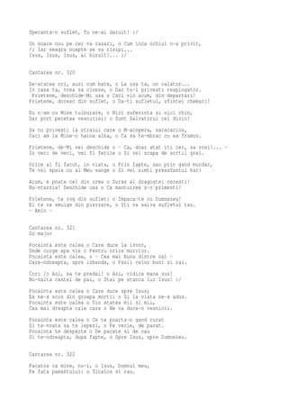 Speranta-n suflet, Tu ne-ai daruit! :/
Un soare nou pe cer va rasari, o Cum inca ochiul n-a privit,
/: Iar neagra noapte se va risipi...
Isus, Isus, Isus, ai biruit!... :/

Cantarea nr. 320
De-atatea ori, auzi cum bate, o La usa ta, un calator...
In casa ta, vrea sa cineze, o Dar tu-l privesti respingator.
 Prietene, deschide-Mi usa o Caci vin acum, din departari!
Prietene, doresc din suflet, o Da-ti sufletul, sfintei chemari!
Eu n-am cu Mine tulburare, o Nici suferinta si nici chin,
Dar port pecetea vesniciei: o Sunt Salvatorul cel divin!
Sa nu privesti la straiul care o M-acopera, saracacios,
Caci am la Mine-o haina alba, o Ca sa te-mbrac cu ea frumos.
Prietene, de-Mi vei deschide o - Ca, doar atat iti cer, sa vrei!... -
In veci de veci, vei fi ferice o Si vei scapa de sortii grei.
Orice ai fi facut, in viata, o Prin fapte, sau prin gand murdar,
Te voi spala cu al Meu sange o Si vei simti preasfantul har!
Acum, e poate cel din urma o Suras al dragostei ceresti!
Nu-ntarzia! Deschide usa o Ca mantuirea s-o primesti!
Prietene, te rog din suflet: o Impaca-te cu Dumnezeu!
El te va smulge din pierzare, o Iti va salva sufletul tau.
- Amin -

Cantarea nr. 321
Do major
Pocainta este calea o Care duce la izvor,
Unde curge apa vie o Pentru orice muritor.
Pocainta este calea, o - Cea mai buna dintre cai -
Care-ndreapta, spre izbanda, o Pasii celor buni si rai.
Cor: /: Azi, sa te predai! o Azi, ridica mana sus!
Nu-nalta castel de pai, o Stai pe stanca lui Isus! :/
Pocainta este calea o Care duce spre Isus;
Ea ne-a scos din groapa mortii o Si la viata ne-a adus.
Pocainta este calea o Din atatea mii si mii,
Cea mai dreapta cale care o Ne va duce-n vesnicii.
Pocainta este calea o Ce te poarta-n gand curat
Si te-nvata sa te lepezi, o Pe vecie, de pacat.
Pocainta te desparte o De pacate si de rau
Si te-ndreapta, dupa fapte, o Spre Isus, spre Dumnezeu.

Cantarea nr. 322
Pacatos ca mine, nu-i, o Isus, Domnul meu,
Pe fata pamantului: o Ticalos si rau.
 