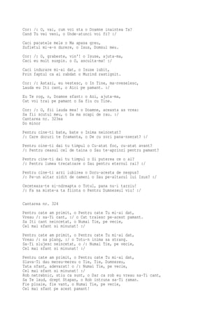 Cor: /: O, vai, cum voi sta o Doamne inaintea Ta?
Cand Tu vei veni, o Unde-atunci voi fi? :/
Caci pacatele mele o Ma apasa greu,
Sufletul mi-e-n durere, o Isus, Domnul meu.
Cor: /: O, grabeste, vin'! o Isuse, ajuta-ma,
Caci eu mult suspin. o O, asculta-ma! :/
Caci indurare mi-ai dat, o Isuse iubit,
Prin faptul ca ai rabdat o Murind rastignit.
Cor: /: Astazi, eu vestesc, o In Tine, ma-nveselesc,
Lauda eu Iti cant, o Aici pe pamant. :/
Eu Te rog, o, Doamne sfant: o Azi, ajuta-ma,
Cat voi trai pe pamant o Sa fiu cu Tine.
Cor: /: O, fii lauda mea! o Doamne, aceasta as vrea:
Sa fii scutul meu, o Sa ma scapi de rau. :/
Cantarea nr. 323ea
Do minor
Pentru cine-ti bate, bate o Inima neincetat?
/: Care doruri te framanta, o De cu zori pana-nserat? :/
Pentru cine-ti dai tu timpul o Cu-atat foc, cu-atat avant?
/: Pentru ceasul cel de taina o Sau te-aprinzi pentru pamant?
Pentru cine-ti dai tu timpul o Si puterea ce o ai?
/: Pentru lumea trecatoare o Sau pentru eternul rai? :/
Pentru cine-ti arzi iubirea o Doru-acesta de nespus?
/: Pe-un altar zidit de oameni o Sau pe-altarul lui Isus? :/
Ceceteaza-te si-ndreapta o Totul, pana nu-i tarziu!
/: Fa sa miste-a ta fiinta o Pentru Dumnezeul viu! :/

Cantarea nr. 324
Pentru cate am primit, o Pentru cate Tu mi-ai dat,
Vreau /: sa-Ti cant, :/ o Cat traiesc pe-acest pamant.
Sa Iti cant neincetat, o Numai Tie, pe vecie,
Cel mai sfant si minunat! :/
Pentru cate am primit, o Pentru cate Tu mi-ai dat,
Vreau /: sa plang, :/ o Totu-n inima sa strang.
Sa-Ti slujesc neincetat, o /: Numai Tie, pe vecie,
Cel mai sfant si minunat! :/
Pentru cate am primit, o Pentru cate Tu mi-ai dat,
Slava-Ti dau mereu-mereu o Tie, Tie, Dumnezeu,
Tata sfant, adevarat! o /: Numai Tie, pe vecie,
Cel mai sfant si minunat! :/
Rob netrebnic, stiu ca sunt, o Dar ca rob eu vreau sa-Ti cant,
Sa Te laud, drept Stapan, o Rob intruna sa-Ti raman.
Fie ploaie, fie vant, o Numai Tie, pe vecie,
Cel mai sfant pe acest pamant!
 