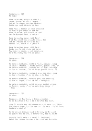Cantarea nr. 325
Mi major
Pana la moarte, slujim in credinta,
Isuse, Doamne, al nostru 'Mparat!
Sub al Tau steag, vom avea biruinta
Lupta-vom, caci biruinta ne dai.
Cor: Pana la moarte, pe Isus urmam noi
Si nici un pas inapoi nu vom da!
Pana la moarte, sub steagul de lupta
Ce, la Golgota, Isus l-a'naltat.
Pana la moarte, supusi voii Tale!
L-al Tau cuvant noi precauti vrem sa fim
Cat de frumoasa ne pare-a Ta cale!
Pentru Isus, viata noi o jertfim.
Pana la moarte, supusi voii Tale!
Deci, voia Ta noi traim, ori murim!
Tu, chiar la cruce, ai dat ascultare;
Pe-a-Tale urme, noi vrem sa pasim.

Cantarea nr. 326
Si minor
Pe   cararea   mantuirii, munti-s 'nalti, urcusu-i lung;
/:   Calea-i   stramta, :/ multi pornesc, putini ajung. :/
Pe   cararea   mantuirii, vanturi mari si nori te-ncing;
/:   Lupta-i   crunta, :/ multi incep, putini inving. :/
Pe cararea mantuirii, crucea-i grea, dar bine-i sus;
/: Usa-i stramta, :/ dar ce plat-ai la Isus-! :/
Pe cararea mantuirii, mersu-i greu, dar trecator;
/: Viata-i aspra, :/ dar ce har ai de-ajutor! :/
Pe cararea mantuirii, multi pornesc, putini s-aleg;
/: Fericiti sunt, :/ cei ce suie drumu-ntreg. :/
- Amin -

Cantarea nr. 327
Si minor
Pregateste-mi Tu, Isuse, o Inima neincetat,
Sa se desfateze-n Tine o Si-n Cuvantul Tau curat.
Cor: /: Bucuria mea, desfatarea mea o Tu sa-mi fii, Isuse!
Fie noaptea grea, fie ziua rea, o /: Tu sa-mi fii, :/ Isuse,
Desfatarea mea! :/
Sa-mi aprinzi intruna focul o Dorului, sa Te ascult
Si iubirea mea sa arda, o Pentru Tine, tot mai mult!
Bucuria vietii mele o Tu sa-mi fii necontenit,
Felul Tau, intreg in mine, o Sa-l arat mai deslusit.
 
