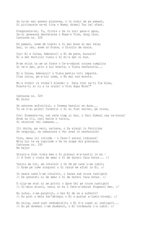 Sa nu-mi mai gasesc placerea, o In nimic de pe pamant,
Si picioarele sa-mi tina o Numai drumul Tau cel sfant.
Pregateste-mi, Tu, fiinta o De cu zori pana-n apus,
Sa-si gaseasca desfatarea o Numa-n Tine, drag Isus.
Cantarea nr. 328
Pe pamant, avem de toate: o Si mai bune si mai rele;
Dar, in cer, avem un Frate, o Dincolo de stele.
Cor: El e Calea, Adevarul! o El da pace, bucurie!
El a dat mortilor viata o Si mi-a dat si mie.
N-am stiut ca am un frate o Ce-a-ndurat crucea cumplita
Si ne-a dat, prin a Lui moarte, o Viata nesfarsita...
El e Calea, Adevarul! o Viata pentru toti imparte.
Cine calca, pe-a-Lui urme, o Nu mai are moarte.
Mi-a vorbit cu vocea-I blanda: o Daca vrei sa-ti fie bine,
Poarta-ti si tu a ta cruce! o Vino dupa Mine!"

Cantarea nr. 329
Mi minor
Se asterne asfintitul, o Vremea harului se duce...
Tu ce n-ai primit Cuvantul o Si ai fost salvat, pe cruce,
Cor: Grabeste-te, cat este timp si har, o Caci Domnul usa va-ncuia!
Acum sa vii, caci maine e tarziu,
Si neiertat vei ramanea...
Iti dorim, pe veci, salvare, o Sa ajungi in fericire;
De respingi, ce remuscare o Vei avea in nesfarsire!
Vino, mana iti intinde - o Cere-I astazi indurare!
Mila Lui te va cuprinde o Sa te scape din pierzare.
Cantarea nr. 330
Re major
Strain-a fost viata mea o Si plansul m-a-nsotit in ea -
/: A fost o viata de amar o Si de dureri fara hotar... :/
Tarziu de tot, am intalnit o Un Om pe care L-am iubit;
/: Eram pe lume singurel o Si razim am aflat in El. :/
In seara cand L-am intalnit, o Zacea sub cruce rastignit
/: De greutati si de amar o Si de dureri fara hotar. :/
O clip-am stat si am privit o Spre Cel pe cruce rastignit
/: Si-abia atunci, vazui si eu o Cate-a-ndurat Stapanul meu. :/
Eu sufar, c-am pacatuit, o Dar El de ce a suferit?
/: Eu port a mele far'delegi; o El a purtat a-lumii-ntregi. :/
Eu strig, cand sunt nedreptatit; o El S-a rugat si rastignit...
/: Eu pe dusmani i-am dusmanit, o El totdeauna i-a iubit. :/
 
