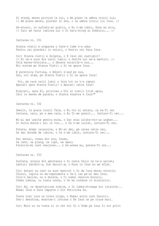 Si stand, mereu privind la cui, o Am plans la umbra crucii Lui;
/: Am plans mereu, pierdut si dus, o La umbra crucii lui Isus. :/
De-atunci, in sufletu-mi pustiu, o Eu L-am iubit, fara sa stiu,
/: Caci am vazut iubirea Lui o Si haru-ntreg al Domnului... :/

Cantarea nr. 331
Stanca vietii e scaparea o Care-n lume s-a adus
Pentru cei pierduti in valuri, o Pentru cei fara Isus.
Cor: Stanca vietii e Golgota, o E Isus cel rastignit!
/: El ne-a scos din valul lumii; o Jertfa Lui ne-a mantuit. :/
Urla marea-nfuriata... o Zboara valurile-n sus...
Noi suntem pe Stanca Vietii o Si ne apara Isus.
E puternica furtuna, o Adieri s-aud pe sus,
Dar, noi stam, pe Stanca Vietii o Si ne apara Isus!
 Voi, pe care valul lumii o Inca tot nu v-a rapus:
Apucati spre Stanca Vietii! o Apucati catre Isus!
Ridicati, spre El, privirea o Din al vietii trist apus,
Caci in marea de pacate, o Stanca noastra e Isus!"

Cantarea nr. 332
Smerit, la poala crucii Tale, o Eu vin si astazi, ca sa-Ti cer
Iertare, caci, pe a mea cale, o Eu Ti-am gresit... Iertare-Ti cer...
Mi-ai dat unelte pentru mine, o Dar stau uitate-ntr-un ungher...
Si multa munca-i azi in vie... o Ca n-am lucrat, iertare-Ti cer.
Povata, drept calauzire, o Mi-ai dat, pe calea catre cer,
Sa dau dovada de iubire. o Ca n-am iubit, iertare-Ti cer...
Dar astazi, vreau din nou, Isuse,
Sa cant, sa plang, sa lupt, sa sper;
Puterile-mi sunt neajunse... o De-aceea eu, putere-Ti cer...

Cantarea nr. 333
Suflete, scoala din amorteala o Si canta Celui ce te-a salvat;
Lanturi zdrobit-a, Duh daruit-a; o Pace in Isus eu am aflat.
Cor: Astazi eu cant ca sunt mantuit o Si de Isus mereu ocrotit;
Chinul, ispita nu ma-nspaimanta o Sa-L las pe-al meu Isus.
Colo-n marire, nu e durere, o Ci numai vesnice bucurii.
Urmez Lumina, cu toata ravna, o Ce ma conduce in straluciri.
Cor: Ah, ce desertaciune simtim, o In lumea-ntreaga noi intalnim...
Numai Isus e Care imparte o Din fericirea Sa.
Toate trec iute ca niste clipe, o Numai acolo sunt bucurii.
Usa-i deschisa, moartea-i invinsa o De Isus ce pe cruce muri.
Cor: Mult nu va trece si in cer voi fi o Unde pe Isus Il voi privi
 