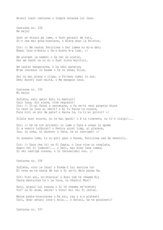 Atunci inalt cantarea o Inspre onoarea lui Isus.

Cantarea nr. 334
Re major
Sunt un strain pe lume, o Sunt parasit de toti,
Si-n cea mai grea-ncercare, o Alerg doar la Hristos.
Cor: /: Am cautat fericirea o Dar lumea nu mi-a dat;
Numai Isus e-Acela o Ce-n brate m-a luat. :/
Am alergat la oameni o Sa cer un ajutor,
Dar am vazut ca si ei o Sunt niste muritori.
Am cautat mangaierea, o La omul pacatos;
M-am increzut in basme o Ce nu aveau folos.
Azi nu mai plang o clipa, o Privesc numai in sus.
Desi dureri sunt multe, o Ma mangaie Isus.

Cantarea nr. 335
Mi major
Suflete, esti gata! Esti tu mantuit?
Caci Isus, din slava, vine negresit!
Cor: /: Ti-ai facut o cercetare, o Ca sa-ti vezi propria stare
Cu care la Isus ai venit? o Ai tu haina ta curata,
Fara nici un pic de pata? o Haina ta, tu ti-ai privit? :/
Zilele sunt scurte, nu te mai gandi! o A ta tinerete, nu ti-o risipi!...
Cor: /: De ce tot privesti in lume o Care e ocean in spume
Si e vesnic tulburat? o Pentru scurt timp, ai placere,
Iar, la urma, ai durere: o Iata, ce ai castigat! :/
In aceasta lume, tu nu poti gasi o Pacea, fericirea cea de vesnicii.
Cor: /: Daca rea iti va fi fapta, o Isus vine cu rasplata,
Aspru vei fi judecat!... o Deci, mai bine lasa lumea,
Si vei castiga cununa, o In Ierusalimul nou. :/

Cantarea nr. 336
Suflete, vino la Isus! o Preda-I Lui sarcina ta!
El vrea sa te nasca de sus o Si sa-ti deie pacea Sa.
Cor: Vino azi, nu-ntarzia! o Auzi cum te cheama El;
Cauta mantuirea ta o La Isus, la Sfantul Miel!
Auzi, glasul Lui rasuna o Si te cheama ne'ncetat;
Vin' la El acum, amice! o Vino! Azi vei fi iertat.
Maine poate-ntarzierea o De azi, rau o s-o platesti
Caci, doar astazi inca-i mila... o Astazi, sa te pocaiesti!

Cantarea nr. 337
 