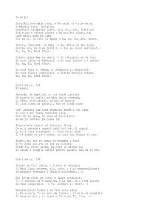 Fa major
Suna Biblia-n glas tare, o Pe uscat ca si pe mare;
V-adunati toti, laolalta,
Cercetati Scriptura toata, voi, voi, voi, fratilor!
Scriptura e cartea sfanta o De profeti alcatuita;
Cate natii sunt pe lume
Vin la El, la toti le spune o Eu, Eu, Eu, Acel Sfant.
Veniti, fratilor, cu Mine! o Eu, Acela ce fac bine,
Pentru voi, Eu M-am jertfit, o Sus pe cruce rastignit,
Eu, Eu, Eu, Acel Sfant.
Cine-n calea Mea va umbla, o In intuneric nu va sta;
Eu sunt Calea si-Adevarul, o Eu sunt Lumina din ceruri
Eu, Eu, Eu, Acel Sfant.
Eu sunt Alfa si Omega, o Inceputul si sfarsitul;
Eu sunt Piatra unghiulara, o Dintre vechile hotare.
Eu, Eu, Eu, Acel Sfant.

Cantarea nr. 338
Mi bemol
Se-aude, de departe, un cor maret cantand
De sunete si harfe, un glas duios chemand,
O, vino, vino astazi, cu noi te bucura
Si lasa lumea si pacatul, Mie te preda acum!
Cor: Asculta dar acum chemarea dulce-a lui Isus
Si adu-n dar inima Domnului Isus,
Caci El te vrea, te vrea si te-a-ajuta
Sa mergi cantand pe calea Sa!
Acesta este glasul al Domnului Isus;
Ce mult asteapta ceasul cand tu-I vei fi supus!
O, nu-L lasa s-astepte, ci vino chiar acum
Si te preda ca sa-I urmezi ca unui bun Stapan al tau.
Atunci vei sti tu numai ce-nseamna a trai
Si-n inima iubirea in val va clocoti;
Preda-te, chiar acuma, privind la crucea Lui
Si crede-n sangele varsat pentru pacatul meu si-al tau.

Cantarea nr. 339
Strain am fost odata, o Strain si alungat;
/: Nici frati n-avem, nici tata, o Nici mama-nduiosata
Sa mangaie vreodata o Obrajii-nlacrimati. :/
Dar Te-am aflat pe Tine, o Isuse preaiubit;
/: In chinuri si-n suspine, o La toti le-a fost rusine
Sa vina langa mine - o Tu, singur, ai venit. :/
Necazurile-mi toate o La Tine m-au adus;
/: De-atunci, Tu-mi esti de toate: o Si mila si dreptate
Si mama-mi esti, si frate o Si tata, Tu, Isus. :/
 
