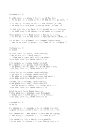 Cantarea nr. 35
De mila celor care pier, o Departe de-al Tau Nume,
/: Tu ai dat tot ce-aveai in cer o Si tot ce-aveai pe lume. :/
Tu ai dat tot ce-aveai in cer o Si tot ce-aveai pe lume,
/: De mila celor care pier, o Departe de-al Tau Nume. :/
Tu, Cel prin Care s-au facut o Toti astrii spre-a-i conduce,
/: In umil staul Te-ai nascut o Si ai murit pe-o cruce. :/
Chiar piatra ce Ti-a fost mormant o Era si ea straina,
/: Si n-a mai fost in cer cuvant, o Nici pe pamant lumina. :/
Asa ai vrut Tu sa platesti, o Sa cumperi lumea-ntreaga,
/: Dar Tu pe nimeni nu silesti, o Ci lasi pe toti s-aleaga :/

Cantarea nr. 36
Re major
De cand Domnul m-a gasit, lauda Domnului,
Inima mi s-a albit, lauda Domnului!
/: Inima mea a scapat de-o povara de pacat;
Lauda Lui, lauda Lui, lauda Domnului! :/
Prin sangele Lui varsat, lauda Domnului!
Mi-a spalat al meu pacat, lauda Domnului!
/: De pacatul meu cel greu, m-a spalat Isus al meu;
Lauda Lui, lauda Lui, lauda Domnului! :/
N-auzi tu,   suflete draga, lauda Domnului,
Si pe tine   El te cheama, lauda Domnului!
/: Nu zice   ca tu nu vii, maine poate vei muri!...
Lauda Lui,   lauda Lui, lauda Domnului! :/
Suflete, sa te gandesti, lauda Domnului,
Maine poate nu mai esti, lauda Domnului!
/: Hai sa mergem cu Domnul, c-al nostru este raiul;
Lauda Lui, lauda Lui, lauda Domnului! :/
Raiul nu este facut, lauda Domnului,
Pentru-acel care-i pierdut, lauda Domnului!
/: Raiul este pregatit pentru cel ce-i mantuit;
Lauda Lui, lauda Lui, lauda Domnului! :/

Cantarea nr. 37
Re major
E o stanca ce, de veacuri, o Sta in valuri neclintit
Adapost oricarui suflet o Care-i dus de-al vietii val.
Cor: Stanca mea, a mea cetate, o Locul meu de adapost,
Al meu sprijin in necazuri o E Isus, Isus Hristos!
Urla marea-nfuriata, o Vantul suiera-mprejur,
Insa eu stau fara teama, o Pe-a mea Stanca vesnica...
 