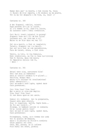 Raman deci pan' la moarte, o Sub crucea Ta, Isus;
/: Bucati de m-ar imparte, o Pe drumuri sa ma poarte,
Tot nu ma vor desparte o De Tine, nu, Isus! :/

Cantarea nr. 340
A dat Stapanul, robilor, talanti
Dupa puterea ce-o au la lucrat.
Si i-a chemat la El, cand S-a intors,
Sa cunoasca cine-i robul credincios.
Cor: Nu-ti inveli talantul in prosop!
Stapanul vrea sa-I fii de bun folos!
Lucreaza azi, cat inca mai e zi!
Maine nu se stie daca vei mai fi!
Cel ce-a muncit, a fost si rasplatit;
Talanti, Stapanul iar i-a daruit.
Dar cel ce-a fost un rob necredincios,
Fara de talant, afara, a fost scos.
Veniti, cu toti, in via Domnului,
Robi credinciosi, sa fim in Casa Lui!ccccccp
Vom fi ferice, daca vom munci;
In Imparatia cerului vom fi,
- Amin -

Cantarea nr. 341
Astazi este ziua, cantareste bine!
Vezi cum stai cu Dumnezeu?
Daca ai uleiul? candela ti-e plina?...
Verifica, dragul meu!
Haina ti-e incinsa? Ai incaltamintea?
Duhul adevarului?...
Caci se-aude-n zare lupte, zgomot mare
Care prevestesc.
Cor: Vine Isus! Vine Isus!
Mai e putin si zice-vom deplin:
Vine Isus! Vine Isus!
Si vom zbura spre-un cer senin.
Domnul iti vorbeste: Azi te pregateste,
Ceasul este spre sfarsit,
Stai in rugaciune, jertfe, fapte bune...
Sa fii aur curatit..."
Strange, in hambare lacrimi si sudoare;
Ce-ai lucrat pentru Isus?
Caci se-aud in zare lupte, zgomot mare,
Care prevestesc:
Privegheaza, turma, ca-n vremea din urma
Vor fi glasuri de-amagire,
Daca-i cu putinta sa strice-n credinta
Chiar poporul cel ales.
Cere, dar, putere, sa ai infiere
Prin Duhul cel Sfant, promis;
 