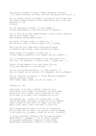 Erau huliti, scuipati in fata, o Batuti salbatic, chinuiti,
/: In temnita-aruncati la fiare, o De toti intruna-au fost huliti. :/
Iar ei, saraci, putini si singuri, o Straini de tot in lume chiar,
Din inima, rosteau Cuvantul o Prin Duhul Sfant, prin al Sau har.
Cantarea nr. 345
Fa major
Tu, cel fara pace-n suflet, o /: Esti chemat :/
La Isus, Mantuitorul, o Caci prin El poti fi salvat!...
Cor: /: Poti sa ai chiar lumea-ntreaga: o Lauri, glorii, bogatii;
De nu-L ai pe Domnul Isus,
Esti pierdut, pierdut pentru vecii. :/
Ai cautat, in lumea larga, o /: Pacea ta, :/
Far' sa stii c-aici in viata o Pacea ta e... Golgota.
Multi din cei ce-n lumea asta o Fericire-au cautat
In placerile de-o clipa, o Doar regretele-au urmat...
Domnul astazi te intreaba o /: Daca vrei :/
Sa lasi lumea si pacatul, o Sa-L urmezi, da, sa-L urmezi!...
Cor: /: Nu-amana de azi pe maine! o Vino chiar acum la El!
Usa inca-i tot deschisa o /: Pentru tine, :/ dragul meu... :/
Poate-i ultima chemare o Ce-o auzi astazi din nou
Si pe urma judecata, o /: Cea de-apoi... :/
Iar cei ce-au primit pe Domnul, o /: Sunt salvati, :/
Caci in trupuri noi de slava-or o Fi schimbati, vor fi schimbati.
Cor: Si canta-vor, in marire: o Glorie Mielului preasfant!
Osanale, osanale, osanale
Celui sfant, sfant, sfant, de trei ori sfant..."

Cantarea nr. 346
Turma mica, nu te teme, o Domnul e Pastorul tau!
Urle lupii-n orice vreme o Si furtuna-n jur de-ar geme,
Dar de tine nici o vreme, o Nu s-atinge nici un rau!
Nu te teme, nu te teme, o Nu te-atinge nici un rau!
Caci puterea Lui - e mare! o Si iubirea Lui - e foc!
Cine-ar mai putea, sub soare, o Viata ta sa ti-o doboare
Cand, in mana Lui cea tare, o Tu ramai, in orice loc?
Mana-I tare, mana-I tare o Te-a pazi in orice loc!
Deci, alunga gand de teama o Si de El sa te-alipesti!
El ti-e tata, El ti-e mama. o Tu asculta-L cand te cheama,
Si din calea Lui, ia seama, o Pasii tai sa nu-i clintesti!
In curand, sfarsesti lucrarea o Cea de truda pe pamant.
Roada Duhului - rabdarea - o Isi va inceta lucrarea
Si va-ncepe sarbatoarea o Vesnica, in cerul sfant.
Sarbatoarea, sarbatoarea o Vesnica, in cerul sfant.
 