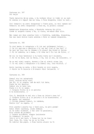 Cantarea nr. 347
Sol major
Toate darurile de-as avea, o Sa vorbesc chiar in limbi si sa cant
Si averea s-o impart dac-as vrea, o Fara dragoste, nimic nu sunt...
Cor: Urmariti sa aveti dragostea! o Toate pier, in veci ramane ea!
Urmariti sa aveti dragostea! o Fara ea, nu primiti cununa!
Rabdatoare dragostea este; o Bunatate revarsa din plin;
Crede si acopera toate; o Ea, in viata, ne-aduce doar alin.
Mai raman azi doar acestea trei: o Credinta, nadejdea, dragostea,
Dar mai mare dintre toate acestea o Este si ramane dragostea.

Cantarea nr. 348
Tu   stai mereu in asteptare o Si tot mai pribegesti hoinar...
/:   Sa vii pan-usa e deschisa o Si cat mai tine al Sau har! :/
Sa   vezi pe Isus cum te cheama o Cu glasul Sau bland si duios;
/:   El te iubeste, ca o mama, o Si vrea sa-I fii Lui de folos. :/
De vii la Isus Savatorul o Cu toata viata sa-I slujesti,
/: El te va duce, sus la Tatal, o Ca, sus in cer, sa locuiesti. :/
Sa nu mai simti suspin, durere o Cum ai simtit aicea jos,
/: Tu vei simti o mangaiere o Cu Domnul tau, Isus Hristos. :/
Acolo lacrima nu este, o Nici bocete si nici suspin,
/: Acolo va fi bucuria o E-orasul: Noul Ierusalim. :/

Cantarea nr. 349
Domnul sta tot asteptand;
Porti inchise multe sunt,
Dar El, zi si noapte, cam de mult tot bate,
Poate se vor descuia.
Domnul sta si bate iar,
Poate n-o fi in zadar.
/: Singura fiinta ce e in putinta
A te binecuvanta. :/
Cor: O, deschide nu mai sta o Vrea sa intre-n casa ta!
/: Singura fiinta ce e in putinta o A te binecuvanta. :/
Nu amana, vei regreta!
/: Ultima chemare Domnul, cu rabdare,
Pentru tin' va repeta. :/
Prin ureche-i poarta ta; o Cand auzi, te poti preda!
Duhul Sfant lucreaza, inima cedeaza
Si te simti eliberat. o Dar usor te pacalesti,
Prin ureche de primesti
/: Sunete stridente, soapte insistente
Cu indemnuri la pacat. :/
Intr-o zi-L vei auzi, o Vocea Lui te va trezi
Caci Isus, El, vine, ca sa ia la Sine
Pe iubitul Sau popor. o Prea tarziu atunci va fi
 