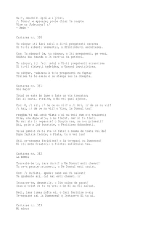 Sa-I, deschizi spre a-L primi.
/: Domnul e aproape, poate chiar la noapte
Vine ca Judecator! :/
- Amin -

Cantarea nr. 350
Tu singur iti faci raiul o Si-ti pregatesti cararea
Si tu-ti albesti vesmantul, o Sfintindu-ti ascultarea.
Cor: Tu singur! Da, tu singur, o Iti pregatesti, pe veci,
Odihna sau osanda o In care-ai sa petreci.
Tu singur, iti faci iadul o Si-ti pregatesti scrasnirea
Si tu-ti slabesti nadejdea, o Urmand impotrivirea.
Tu singur, judecata o Ti-o pregatesti cu fapta;
Trairea ta te-asaza o La stanga sau la dreapta.

Cantarea nr. 351
Sol major
Totul ce este in lume o Este un vis trecator;
Cat ai cauta, straine, o Nu vei gasi ajutor.
Cor: O, /: azi, :/ de ce nu vii? o /: Azi, :/ de ce nu vii?
/: Azi, :/ de ce nu vii? o Vino, la Domnul tau!
Frageda-ti mai este viata   o Si nu stii cum s-o traiesti;
Zile, una dupa alta, o Au   trecut, dar si tu treci.
Nu mai sta in nepasare! o   Soapta rea, sa n-o primesti!
Azi, prin a Lui bunatate,   o Fericirea dobandesti.
Te-ai gandit ce-ti sta in fata? o Seama de toate vei da!
Dupa faptele facute, o Plata, tu o vei lua!
Stii ce-nseamna fericirea? o Sa te-mpaci cu Dumnezeu!
El iti este Creatorul o Fiintei sufletului tau.

Cantarea nr. 352
La bemol
Trezeste-te tu, care dormi! o De Domnul esti chemat!
Tu ce-n pacate ratacesti, o De Domnul esti cautat.
Cor: /: Suflete, spune: cand vei fi salvat?
Te grabeste azi, cat mai esti chemat. :/
Intoarce-te, drumetule, o Din calea de pacat!
Isus e trist ca tu nu vrei o De El sa fii salvat.
Deci, lasa lumea pofta ei, o Caci fericire n-ai;
Te-ntoarce azi la Dumnezeu! o Iertare-n El tu ai.

Cantarea nr. 353
Mi minor
 