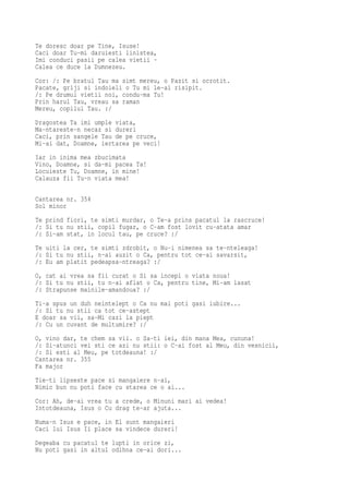 Te doresc doar pe Tine, Isuse!
Caci doar Tu-mi daruiesti linistea,
Imi conduci pasii pe calea vietii -
Calea ce duce la Dumnezeu.
Cor: /: Pe bratul Tau ma simt mereu, o Pazit si ocrotit.
Pacate, griji si indoieli o Tu mi le-ai risipit.
/: Pe drumul vietii noi, condu-ma Tu!
Prin harul Tau, vreau sa raman
Mereu, copilul Tau. :/
Dragostea Ta imi umple viata,
Ma-ntareste-n necaz si dureri
Caci, prin sangele Tau de pe cruce,
Mi-ai dat, Doamne, iertarea pe veci!
Iar in inima mea zbucimata
Vino, Doamne, si da-mi pacea Ta!
Locuieste Tu, Doamne, in mine!
Calauza fii Tu-n viata mea!

Cantarea nr. 354
Sol minor
Te prind fiori, te simti murdar, o Te-a prins pacatul la rascruce!
/: Si tu nu stii, copil fugar, o C-am fost lovit cu-atata amar
/: Si-am stat, in locul tau, pe cruce? :/
Te uiti la cer, te simti zdrobit, o Nu-i nimenea sa te-nteleaga!
/: Si tu nu stii, n-ai auzit o Ca, pentru tot ce-ai savarsit,
/: Eu am platit pedeapsa-ntreaga? :/
O, cat ai vrea sa fii curat o Si sa incepi o viata noua!
/: Si tu nu stii, tu n-ai aflat o Ca, pentru tine, Mi-am lasat
/: Strapunse mainile-amandoua? :/
Ti-a spus un duh neintelept o Ca nu mai poti gasi iubire...
/: Si tu nu stii ca tot ce-astept
E doar sa vii, sa-Mi cazi la piept
/: Cu un cuvant de multumire? :/
O, vino dar, te chem sa vii. o Sa-ti iei, din mana Mea, cununa!
/: Si-atunci vei sti ce azi nu stii: o C-ai fost al Meu, din vesnicii,
/: Si esti al Meu, pe totdeauna! :/
Cantarea nr. 355
Fa major
Tie-ti lipseste pace si mangaiere n-ai,
Nimic bun nu poti face cu starea ce o ai...
Cor: Ah, de-ai vrea tu a crede, o Minuni mari ai vedea!
Intotdeauna, Isus o Cu drag te-ar ajuta...
Numa-n Isus e pace, in El sunt mangaieri
Caci lui Isus Ii place sa vindece dureri!
Degeaba cu pacatul te lupti in orice zi,
Nu poti gasi in altul odihna ce-ai dori...
 