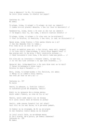 Isus e Adevarul! In El, fii-ncrezator,
Sa intri chiar acuma, in sfantul Lui popor!

Cantarea nr. 356
Mi bemol
Ti-alege, inima, ti-alege! o Ti-alege: ce vrei sa iubesti?
/: Lumea cu-a-ei placeri desarte, o Sau lui Isus te daruiesti? :/
Gandeste-te, inima, bine: o Ce rost ai din tot ce iubesti?
/: Ce bogatii duci tu, din lume, o Acolo-n slavile ceresti? :/
Ti-alege, inima, ti-alege: o Cu cine vrei sa te-ntalnesti?
/: Vrei cu Hristos, in vesnicie, o Sau vrei, in iad, sa chinuiesti? :/
Spune acum, inima franta: o Vrei pacea sfanta sa o ai?
/: Sau mai degraba vrei tu lumea...
N-ai vrea sa ai un colt de rai? :/
Tu esti un madular prea mic, o Dar totusi, mare esti, nespus!
/: In tine intr-o lume-ntreaga, o Intra chiar Regele Isus! :/
Asa precum esti tu de mica, o Esti construita minunat...
/: Cand locuieste-n tine Isus, o Nu este-n lume-asa palat... :/
Din tine pot sa izvorasca o Izvoare limezi, cu-ape vii;
/: Si tot din tine izvorasc o Si ape care otravesc... :/
Spune-mi dar, inima-mpartita: o Pe care drum vrei sa te duci?
/: Satan te-asteapta-n slava lumii -
Hristos te duce-n Paradis!... :/
Deci, inima, ti-alege-acuma: o Ori fericire, ori amar;
/: Mergi tu cu lumea-n focul vesnic,
Sau vrei pe Isus ca sa-L ai? :/

Cantarea nr. 357
Fa major
Veniti la adunare, o, fratilor iubiti!
Cu sufletele pline de dragoste, veniti!
Nimic nu va opreasca de-a alerga mereu;
Acolo unde-i Domnul, as vrea sa fiu si eu!
Veniti, acolo unde copiii Lui se strang
Si-n jurul crucii Sale se bucura si plang!
Veniti, unde rasuna Cuvantul Lui cel sfant!
Caci nici un loc mai dulce, nu e pe-acest pamant.
In Domnul sa ne strangem, de El sa ne-alipim
Si din Cuvantul vietii mereu sa ne hranim!
In jurul crucii Sale, sa ne-adunam mereu
Si sa-L slavim, de-a pururi, pe Domnul Dumnezeu!
Cantarea nr. 358
Mi bemol
 