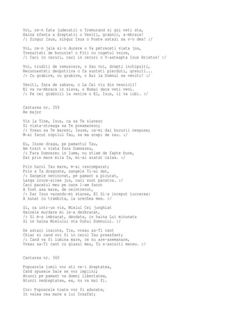 Voi, ce-n fata judecatii o Tremurand si goi veti sta,
Haina sfanta a dreptatii o Veniti, grabnic, a-mbraca!
/: Singur Isus, singur Isus o Poate astazi sa v-o dea! :/
Voi, ce-n jale si-n durere o Va petreceti viata jos,
Tresaltati de bucurie! o Fiti cu cugetul voios,
/: Caci in ceruri, caci in ceruri o V-asteapta Isus Hristos! :/
Voi, truditi de remuscare, o Sau voi, drepti inchipuiti,
Recunoasteti deopotriva o Ca sunteti pierduti, gresiti...
/: Cu grabire, cu grabire, o Azi la Domnul sa veniti! :/
Veniti, fara de zabava, o La Cel viu din vesnicii!
El va va-mbraca in slava, o Numai daca veti veni.
/: Pe cei grabnici la venire o El, Isus, ii va iubi. :/

Cantarea nr. 359
Re major
Vin la Tine, Isus, ca sa Te slavesc
Si viata-ntreaga sa Te preamaresc;
/: Vreau sa Te maresc, Isuse, ca-mi dai bucurii nespuse;
M-ai facut copilul Tau, sa ma scapi de rau. :/
Eu, Isuse draga, pe pamantul Tau,
Am trait o viata fara Dumnezeu,
/: Fara Dumnezeu in lume, nu stiam de fapte bune,
Dar prin mare mila Ta, mi-ai aratat calea. :/
Prin harul Tau mare, m-ai rascumparat;
Prin a Ta dragoste, sangele Ti-ai dat,
/: Sangele nevinovat, pe pamant a picurat,
Langa cruce-aicea jos, caci sunt pacatos. :/
Caci pacatul meu pe care l-am facut
A fost asa mare, de neintrecut,
/: Dar Isus vazandu-mi starea, El Si-a inceput lucrarea:
A sunat cu trambita, la urechea mea. :/
Si, ca intr-un vis, Mielul Cel junghiat
Hainele murdare mi le-a dezbracat,
/: Si m-a imbracat, deodata, in haina Lui minunata
Si in haina Mielului sta Duhul Domnului. :/
De astazi inainte, Tie, vreau sa-Ti cant
Chiar si cand voi fi in cerul Tau preasfant;
/: Cand va fi lumina mare, ce nu are-asemanare,
Vreau sa-Ti cant cu glasul meu, Tu s-asculti mereu. :/

Cantarea nr. 360
Popoarele lumii vor sti ce-i dreptatea,
Cand spusele Sale se vor implini;
Atunci pe pamant va domni libertatea,
Atunci nedreptatea, ea, nu va mai fi.
Cor: Popoarele toate vor fi adunate,
In valea cea mare a lui Iosafat;
 