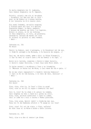 Cu multa dreptate vor fi judecate,
Caci Domnul dreptatii va fi Imparat.
Priviti, uriasii cum vin si se-aduna
- Strabunii lui Noe din Set si Cain -
Acei ce de Domnul ei n-aveau nevoie,
A lor locuinta va fi-n vesnic chin.
Din sadul Sodomei, se-nalta suspine;
O flacara mare din nori s-a aprins;
Popoarele Romei, cu Nero, paganul,
O groaza de moarte, pe toti, i-a cuprins.
Atunci si ateul, si el se inchina;
In fata dreptatii, cu toti, se prostern;
Cerandu-si iertare de marea lor vina
Si sclavul si printul si omul modern.
- Amin -

Cantarea nr. 361
Fa major
Veniti la Domnul, caci v-asteapta, o In Paradisul cel de sus.
/: Unde-Si asteapt-a Sa Mireasa, o Cu bucurie de nespus. :/
Caci ea, de multa vreme, geme o Aici in Valea Plangerii,
/: Dar va veni si ziua-n care o Pe ea Domnul o va rapi. :/
Acolo nu-s lacrimi, suspine; o Acolo-s numai bucurii,
/: Acolo-i numai fericire, o Caci Isus este Mire sfant. :/
In haine ceresti o va-mbraca o Isus o va intampina,
/: 'Mbracat in haina Lui de Mire, o Caci masa de sus e gata. :/
De ce mai stati nepasatori? o Grabiti venirea Domnului!
/: Caci cu El ne vom bucura, o In veci de veci. Aleluia! :/
- Amin -

Cantarea nr. 362
Sol major
Vino, vino, vino tu, la Isus! o Vino tu acum!
Vino, vino si sa fii tu supus o Domnului Cel bun!
Cor: O, vino! Eu te chem o Si astazi te indemn,
Caci noaptea va veni o Cand nu-i putea sa intri.
Vino, vino, printre suferinte! o Lasa tu lumea,
Caci in lume nu-i nici o cainta o Numai pierirea.
Vino, vino acum, Spirit iubit! o Condu-ma mai sus.
Pana voi fi de Dumnezeu sfintit o 'N sange-al lui Isus!
Vino, vino! Iti voi da viata. o Vino, suflete!
Eu sunt Isus si la Mine-n brate o Este liniste.

Cantarea nr. 363
Vezi, ziua s-a dus si seara-i pe drum;
 