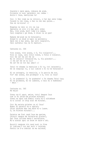 Soarele-i spre apus, coboara de acum.
Priveste in sus: splendori vei vedea -
Acolo-i Isus, mantuirea ta!
Cor: /: Noi vrem sa te intorci, o Cat mai este timp;
Curand tu vei vrea, o Dar nu vei mai putea...
Usa se va-ncuia! :/
Noaptea va veni si iti va lua
Speranta ce zici c-o mai poti avea:
Hai, vino acum, mult timp n-a ramas,
Caci noaptea-i pe drum, e chiar la un pas!
Ramane de-acum sa te hotarasti;
Alege-ti un drum si-apoi sa pornesti;
Spre cer e mai greu, dar esti rasplatit,
Caci sufletul tau va fi mantuit.

Cantarea nr. 364
Vino acasa, vino acasa, o O, fiu risipitor!...
Vino si lasa, caci totul trece, o Totul e trecator.
Cor: De ce? De ce? De ce
Nu te intorci? Intoarce-te, o, fiu pierdut!...
/: De ce? De ce nu vii?
De ce? De ce tot mai amai? :/
Tatal te cheama la mantuire o Si tu, tot ratacesti;
De ce respingi tu, a Lui iubire o Si nu te hotarasti?
El te asteapta, in vesnicie, o In patria de sus.
Vin' dar acasa, din pribegie! o O, vino la Isus!
O. te grabeste! O, te grabeste! o Te cheama Tatal tau;
El te primeste, El te iubeste, o Caci El e Dumnezeu!
- Amin -

Cantarea nr. 365
Re major
Vreau sa-ti spun, amice, totul despre Isus
Cum in El aflat-am prieten minunat;
Vreau sa spun cum Domnul viata mi-o schimbase
Si-a lucrat in chip atat de minunat.
Cor: Nu exista prieten ca si Isus!
Numai El pacatul mi-a spalat;
Chiar durerea mea cea mare mi-o luase.
O, ce Prieten minunat!...
Pacatos am fost cand Isus ma gasise,
Chinuit nespus de falsele-mi placeri,
Dar Isus intinse mana-I salvatoare,
Mi-a aratat apoi un drum ce duce-n cer.
Bucurii nespuse vin cand sunt cu Sine
Si iubirea-I tot mai mult o inteleg,
Pentru ce S-a coborat sa ma salveze,
 
