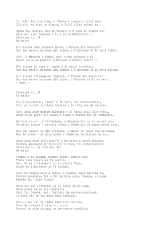 In zadar furtuna bate, o 'Geaba-i noapte-n jurul meu;
Linistit eu stau pe stanca, o Zorii zilei astept eu.
Spune-mi, suflet, dus de valuri: o E Isus si stanca ta?
Daca nu, vino degraba o Si-L ia ca Mantuitor!...
Cantarea nr. 38
Re major
E-o minune cand soarele apune, o Minune din vesnicii!
Dar mai mare-i minunea din inima: o E minunea ca El ne-a iubit.
Cor: /: Minunat e Domnul meu! o Mai minunat e El
Decat orice pe pamant! o Minunat e Domnul Sfant! :/
E-o minune si vara si iarna o Si cerul instelat;
Dar mai mare-i minunea din inima: o E minunea ca El ne-a salvat.
E-o minune intreaga-mi faptura, o Minune din vesnicii!
Dar mai mare-i minunea din inima: o Minunea ca El va veni.
- Amin -

Cantarea nr. 39
Fa major
Fii binecuvantat, Isuse! o In veci, fii binecuvantat,
Caci ai lucrat in viata noastra o In chip asa de minunat.
Cor: Abia acum gustam dulceata o Si harul noii Tale vieti,
Cand Tu ne porti din slava-n slava o Atator mii de frumuseti.
Am fost cazuti in far'delege, o Mergeam din ce in ce mai jos,
Tu ne-ai scapat - si-abia acuma o Vedem din ce adanc ne-ai scos.
Din vai adanci si din tristete, o Mereu in jurul Tau ne-aduni;
Noi Te urmam - si-abia acuma o Vedem pe ce-naltimi ne sui.
Abia acum cand fericirea-Ti o Ne-nalta-n cerul minunat,
Cantam, plangand de fericire: o Isus, fii binecuvantat!
Cantarea nr. 40 (Psalmul 92)
Re major
Frumos e sa laudam, Doamne Sfant, Numele Tau!
Toata ziua bunatatea Ta vestim,
Caci Tu ne inveselesti cu lucrarile Tale,
Dandu-ne libertatea sa Te laudam.
Cor: Ce frumos este a canta, o Doamne, spre marirea Ta,
Pentru bunatatea Ta! o Cat de bine este, Doamne, a lauda
Numele Tau! Este frumos!
Daca cei rai inverzesc ca si iarba de pe camp,
Este numai ca sa fie nimiciti;
Caci Tu, Doamne, esti 'naltat, de marire-nconjurat,
Si toti cei ce fac raul sunt nimiciti.
Ochiul meu isi va vedea implinita dorinta
Fara de vrajmasii care vor cauta
Punand in cale crucea, sa ne-ncerce credinta;
 
