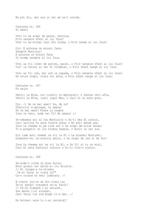 Nu pot sti, dar sus in cer am sa-L intreb.

Cantarea nr. 366
Si bemol
Vrei tu sa scapi de pacat, sarcina,
Prin sangele sfant al lui Isus?
Vrei tu sa-nvingi raul din inima, o Prin sange al lui Isus?
Cor: E puterea ce minuni face:
Sangele Mielului!
E puterea ce minuni face
In scump sangele al lui Isus.
Vrei sa fii liber de patimi, pacat, o Prin sangele sfant al lui Isus?
Vin' la Calvar si vei fi vindecat, o Prin sfant sange al lui Isus.
Vrei sa fii alb, mai alb ca zapada, o Prin sangele sfant al lui Isus?
De orice scapi, viata vei afla, o Prin sfant sange al lui Isus.

Cantarea nr. 367
Fa major
Veniti la Mine, voi truditi si-mpovarati! o Odihna veti afla.
Veniti la Mine, luati jugul Meu, o Caci el nu este greu.
Cor. /: De ce mai amai? Da, de ce?
Sfarsitul e-aproape, nu amana!
De ce mai amai? Poate la noapte
Isus va veni, unde vei fi? Nu amana! :/
Te-ndeamna azi al tau Mantuitor o Sa-ti dea El ajutor,
Caci sarcina ta este foarte grea; o Nu poti merge asa.
Isus te cheama si pe tine azi o Sa scapi de-orice necaz:
Ti-a pregatit un loc frumos nespus, o Acolo in cer sus.
Din lume esti chemat sa vii la El o La blandul Mielusel.
Grabeste-te, nu-ntarzia deloc, o Sa scapi de iad si de foc!
Isus te cheama azi sa vii la El, o Sa fii si tu un miel,
Caci El este Pastorul tuturor o Si-ti vine-n ajutor.

Cantarea nr. 368
Se-aude-n inima un glas duios:
Este glasul cel dulce-al lui Hristos.
/: El incepe-a te-ntreba:
 Ce-ai facut in viata ta?"
Ca-n curand va veni judecata. :/
A trecut inc-un an din viata ta;
Te-ai gandit vreodata ce-ai facut?
/: Pe-un flamand l-ai saturat,
Sau mereu l-ai alungat,
Caci Tatal tie rod bogat ti-a dat. :/
Pe bolnavi oare tu i-ai cercetat?
 