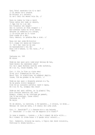 Caci Tatal sanatate tie ti-a dat!
/: El mereu te-a invatat
Pe bolnavi a-i cerceta,
Si sa-I faci tot mereu voia Sa. :/
Daca nu cumva la tine a venit
Vreun setos din lume si obosit,
/: Apa vie tu i-ai dat
Din Cuvantul cel bogat?
Sau cu lucruri ai fost ocupat? : /
Dac-acestea toate nu le-ai facut,
Securea la radacina s-a infipt,
/: Si-orice pom va fi taiat
Care roade nu a dat,
Caci, destul, in gradina Mea a stat. :/
Daca noi mai avem Mijlocitor
Si-L roaga tot mereu pe Creator:
/: Sa-l mai lasi-un an asa
Si-ngrasaminte-i voi da!
Daca rod n-aduce, il vei taia..." :/
- Amin -

Cantarea nr. 369
Mi minor
Unde-as mai gasi prin lume-atat belsug de har,
Cand dureri ma coplesesc amar?
Cui sa-i spun durerea care-mi arde sufletul,
De n-ai fi, Isuse Doamne, Tu?
Cor: /: Vin la Tine cu viata mea:
Tu-mi stii framantarile din ea...
Harul Tau, in slabiciune, mi-adapost deplin.
Isuse, Tie ma predau si ma inchin. :/
Unde-as mai gasi o dragoste precum e-a Ta,
Sa ma poata zilnic mangaia?
Cine mi-ar cunoaste sufletul cand e rapus,
De n-ai fi Tu, scumpul meu Isus?
Unde-as mai gasi odihna, ca la pieptul Tau,
Prin furtuna veacului cel rau?
Nimeni, nimeni nu ma intelege pe pamant,
Cum Tu ma-ntelegi, Isuse sfant!
Cantarea nr. 370
Re major
Un om obosit, la rascruce, o Se-opreste... e strain, in drum...
Amurgul se lasa pe sate, o E ceasul din urma acum.
Cor: /: Deschide!" :/ o Rasuna-ntr-o usa batand;
/: Deschide! :/ o Caci vin de departe si-s frant!"
In casa e noapte... tacere... o Nu-i nimeni de mila silit...
Nu-i nimeni cu inima buna: o O gazda celui ostenit...
Cor: Zadarnic, straine ma cauti, o Copiii mei dorm linistiti,
Continua-ti drumu-nainte...
 