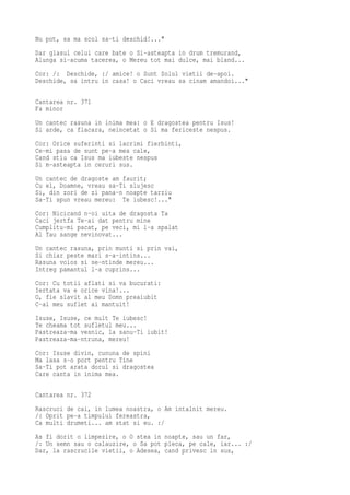Nu pot, sa ma scol sa-ti deschid!..."
Dar glasul celui care bate o Si-asteapta in drum tremurand,
Alunga si-acuma tacerea, o Mereu tot mai dulce, mai bland...
Cor: /: Deschide, :/ amice! o Sunt Solul vietii de-apoi.
Deschide, sa intru in casa! o Caci vreau sa cinam amandoi..."

Cantarea nr. 371
Fa minor
Un cantec rasuna in inima mea: o E dragostea pentru Isus!
Si arde, ca flacara, neincetat o Si ma fericeste nespus.
Cor: Orice suferinti si lacrimi fierbinti,
Ce-mi pasa de sunt pe-a mea cale,
Cand stiu ca Isus ma iubeste nespus
Si m-asteapta in ceruri sus.
Un cantec de dragoste am faurit;
Cu el, Doamne, vreau sa-Ti slujesc
Si, din zori de zi pana-n noapte tarziu
Sa-Ti spun vreau mereu: Te iubesc!..."
Cor: Nicicand n-oi uita de dragosta Ta
Caci jertfa Te-ai dat pentru mine
Cumplitu-mi pacat, pe veci, mi l-a spalat
Al Tau sange nevinovat...
Un cantec rasuna, prin munti si prin vai,
Si chiar peste mari s-a-intins...
Rasuna voios si se-ntinde mereu...
Intreg pamantul l-a cuprins...
Cor: Cu totii aflati si va bucurati:
Iertata va e orice vina!...
O, fie slavit al meu Domn preaiubit
C-al meu suflet ai mantuit!
Isuse, Isuse, ce mult Te iubesc!
Te cheama tot sufletul meu...
Pastreaza-ma vesnic, la sanu-Ti iubit!
Pastreaza-ma-ntruna, mereu!
Cor: Isuse divin, cununa de spini
Ma lasa s-o port pentru Tine
Sa-Ti pot arata dorul si dragostea
Care canta in inima mea.

Cantarea nr. 372
Rascruci de cai, in lumea noastra, o Am intalnit mereu.
/: Oprit pe-a timpului fereastra,
Ca multi drumeti... am stat si eu. :/
As fi dorit o limpezire, o O stea in noapte, sau un far,
/: Un semn sau o calauzire, o Sa pot pleca, pe cale, iar... :/
Dar, la rascrucile vietii, o Adesea, cand privesc in sus,
 