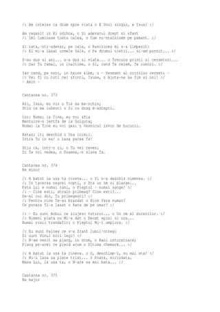 /: Am inteles ca drum spre viata o E Unul singur, e Isus! :/
Am regasit in El odihna, o Si adevarul drept si sfant
/: Imi luminase toata calea, o Cum nu-ntalnisem pe pamant. :/
Si iata,-ntr-adevar, pe cale, o Rascrucea mi s-a limpezit:
/: El mi-a lasat urmele Sale, o Pe drumul vietii... si-am pornit... :/
S-au dus si ani... s-a dus si viata... o Trecura printi si cersetori...
/: Dar Tu ramai, in inaltime, o Si, cand Te cerem, Te cobori. :/
Iar cand, pe nori, in haine albe, o - Vesmant al crinilor ceresti -
/: Vei fi cu toti cei sfinti, Isuse, o Ajuta-ne sa fim si noi! :/
- Amin -

Cantarea nr. 373
Azi, Isus, eu vin o Tie sa ma-nchin;
Stiu ca ma iubesti o Si cu drag m-astepti.
Cor: Numai la Tine, eu voi afla
Mantuire-n jertfa de la Golgota;
Numai la Tine eu voi gasi o Vesnicul izvor de bucurii.
Astazi iti deschid o Usa inimii.
Intra Tu in ea! o Lasa pacea Ta!
Stiu ca, intr-o zi, o Tu vei reveni
Si Te voi vedea, o Doamne,-n slava Ta.

Cantarea nr. 374
Re minor
/: A batut la usa ta cineva... o Si n-a deschis nimenea. :/
/: In tacerea negrei nopti, o Sta un om si plange...
Fata Lui e numai rani, o Pieptul - numai sange! :/
/: - Cine esti, strain pribeag? Cine esti?...
De-al cui dor, Tu pribegesti? :/
/: Pentru cine Te-au brazdat o Bice fara numar?
Ce povara Ti-a lasat o Rana de pe umar? :/
/: - Eu sunt Robul ce slujesc tuturor... o Un om al durerilor. :/
/: Nimeni plata nu Mi-a dat o Decat spini si ura...
Numai rosii trandafiri o Pieptul Mi-l umplura. :/
/: Eu sunt Painea ce s-a frant lumii-ntregi
Si sunt Vinul noii legi! :/
/: N-am venit sa plang, in drum, o Rani usturatoare;
Plang pe-acei ce pierd acum o Ultima chemare... :/
/: A batut la usa ta cineva. o O, deschide-I, nu mai sta! :/
/: Nu-L lasa sa plece trist... o Poate, niciodata,
Mana Lui, la usa ta, o N-are sa mai bata... :/

Cantarea nr. 375
Re major
 