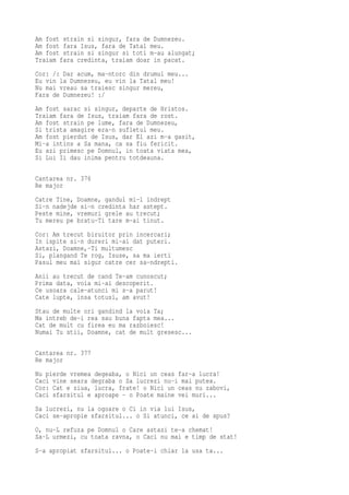 Am fost strain si singur, fara de Dumnezeu.
Am fost fara Isus, fara de Tatal meu.
Am fost strain si singur si toti m-au alungat;
Traiam fara credinta, traiam doar in pacat.
Cor: /: Dar acum, ma-ntorc din drumul meu...
Eu vin la Dumnezeu, eu vin la Tatal meu!
Nu mai vreau sa traiesc singur mereu,
Fara de Dumnezeu! :/
Am fost sarac si singur, departe de Hristos.
Traiam fara de Isus, traiam fara de rost.
Am fost strain pe lume, fara de Dumnezeu,
Si trista amagire era-n sufletul meu.
Am fost pierdut de Isus, dar El azi m-a gasit,
Mi-a intins a Sa mana, ca sa fiu fericit.
Eu azi primesc pe Domnul, in toata viata mea,
Si Lui Ii dau inima pentru totdeauna.

Cantarea nr. 376
Re major
Catre Tine, Doamne, gandul mi-l indrept
Si-n nadejde si-n credinta har astept.
Peste mine, vremuri grele au trecut;
Tu mereu pe bratu-Ti tare m-ai tinut.
Cor: Am trecut biruitor prin incercari;
In ispite si-n dureri mi-ai dat puteri.
Astazi, Doamne,-Ti multumesc
Si, plangand Te rog, Isuse, sa ma ierti
Pasul meu mai sigur catre cer sa-ndrepti.
Anii au trecut de cand Te-am cunoscut;
Prima data, voia mi-ai descoperit.
Ce usoara cale-atunci mi s-a parut!
Cate lupte, insa totusi, am avut!
Stau de multe ori gandind la voia Ta;
Ma intreb de-i rea sau buna fapta mea...
Cat de mult cu firea eu ma razboiesc!
Numai Tu stii, Doamne, cat de mult gresesc...

Cantarea nr. 377
Re major
Nu pierde vremea degeaba, o Nici un ceas far-a lucra!
Caci vine seara degraba o Sa lucrezi nu-i mai putea.
Cor: Cat e ziua, lucra, frate! o Nici un ceas nu zabovi,
Caci sfarsitul e aproape - o Poate maine vei muri...
Sa lucrezi, nu la ogoare o Ci in via lui Isus,
Caci se-apropie sfarsitul... o Si atunci, ce ai de spus?
O, nu-L refuza pe Domnul o Care astazi te-a chemat!
Sa-L urmezi, cu toata ravna, o Caci nu mai e timp de stat!
S-a apropiat sfarsitul... o Poate-i chiar la usa ta...
 