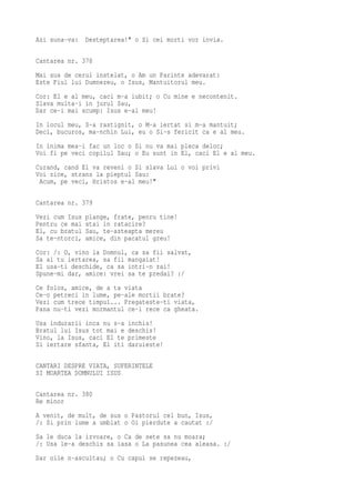 Azi suna-va:    Desteptarea!" o Si cei morti vor invia.

Cantarea nr. 378
Mai sus de cerul instelat, o Am un Parinte adevarat:
Este Fiul lui Dumnezeu, o Isus, Mantuitorul meu.
Cor: El e al meu, caci m-a iubit; o Cu mine e necontenit.
Slava multa-i in jurul Sau,
Dar ce-i mai scump: Isus e-al meu!
In locul meu, S-a rastignit, o M-a iertat si m-a mantuit;
Deci, bucuros, ma-nchin Lui, eu o Si-s fericit ca e al meu.
In inima mea-i fac un loc o Si nu va mai pleca deloc;
Voi fi pe veci copilul Sau; o Eu sunt in El, caci El e al meu.
Curand, cand El va reveni o Si slava Lui o voi privi
Voi zice, strans la pieptul Sau:
 Acum, pe veci, Hristos e-al meu!"

Cantarea nr. 379
Vezi cum Isus   plange, frate, penru tine!
Pentru ce mai   stai in ratacire?
El, cu bratul   Sau, te-asteapta mereu
Sa te-ntorci,   amice, din pacatul greu!
Cor: /: O, vino la Domnul, ca sa fii salvat,
Sa ai tu iertarea, sa fii mangaiat!
El usa-ti deschide, ca sa intri-n rai!
Spune-mi dar, amice: vrei sa te predai? :/
Ce folos, amice, de a ta viata
Ce-o petreci in lume, pe-ale mortii brate?
Vezi cum trece timpul... Pregateste-ti viata,
Pana nu-ti vezi mormantul ce-i rece ca gheata.
Usa indurarii inca nu s-a   inchis!
Bratul lui Isus tot mai e   deschis!
Vino, la Isus, caci El te   primeste
Si iertare sfanta, El iti   daruieste!

CANTARI DESPRE VIATA, SUFERINTELE
SI MOARTEA DOMNULUI ISUS

Cantarea nr. 380
Re minor
A venit, de mult, de sus o Pastorul cel bun, Isus,
/: Si prin lume a umblat o Oi pierdute a cautat :/
Sa le duca la izvoare, o Ca de sete sa nu moara;
/: Usa le-a deschis sa iasa o La pasunea cea aleasa. :/
Dar oile n-ascultau; o Cu capul se repezeau,
 