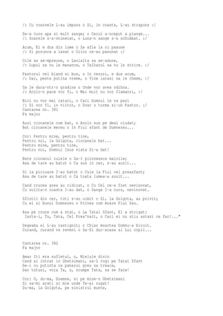 /: Cu coarnele L-au impuns o Si, in coasta, L-au strapuns :/
De-a curs apa si mult sange; o Cerul a-nceput a plange...
/: Soarele s-a-ntunecat, o Luna-n sange s-a schimbat. :/
Acum, El e dus din lume o Sa afle la oi pasune
/: Si porunca a lasat o Oilor ce-au pasunat :/
Oile sa se-mpreune, o Laolalta sa se-adune,
/: Lupul sa nu le manance, o Talharul sa nu le strice. :/
Pastorul cel bland si bun, o In ceruri, e dus acum,
/: Dar, peste putina vreme, o Vine iarasi sa le cheme, :/
Sa le duca-ntr-o gradina o Unde vor avea odihna.
/: Acolo-n pace vor fi, o Mai mult nu vor flamanzi, :/
Nici nu vor mai rataci, o Caci Domnul le va pazi
/: Si vor fi, in viitor, o Doar o turma si-un Pastor. :/
Cantarea nr. 381
Fa major
Auzi ciocanele cum bat, o Acolo sus pe deal ciudat;
Bat ciocanele mereu o In Fiul sfant de Dumnezeu...
Cor: Pentru mine, pentru tine,
Pentru noi, la Golgota, ciocanele bat...
Pentru mine, pentru tine,
Pentru noi, Domnul Isus viata Si-a dat!
Bate ciocanul cuiele o Sa-I pironeasca mainile;
Asa de tare au batut o Ca sus in cer, s-au auzit...
Si la picioare I-au batut o Cuie la Fiul cel preasfant;
Asa de tare au batut o Ca toata lumea-a auzit...
Cand crucea grea au ridicat, o Cu Cel ce-a fost nevinovat,
Cu sulita-n coasta I-au dat, o Sange I-a curs, nevinovat.
Sfintii din cer, toti s-au uimit o Si, la Golgota, au privit;
Cu ei si bunul Dumnezeu o Privea cum moare Fiul Sau.
Asa pe cruce cum a stat, o La Tatal Sfant, El a strigat:
 Iarta-i, Tu, Tata, Cel Prea'nalt, o Caci ei nu stiu astazi ce fac!..."
Degeaba ei L-au rastignit; o Chiar moartea Domnu-a biruit.
Curand, curand va reveni o Sa-Si duc-acasa ai Lui copii...

Cantarea nr. 382
Fa major
Amar Iti era sufletul, o, Mielule divin
Cand ai intrat in Ghetsimani, sa-L rogi pe Tatal Sfant
De-i cu putinta ca paharul greu sa treaca,
Dar totusi, voia Ta, o, scumpe Tata, sa se faca!
Cor: O, du-ma, Doamne, si pe mine-n Ghetsimani
Si sa-mi arati si mie unde Te-ai rugat!
Du-ma, la Golgota, pe sinistrul munte,
 