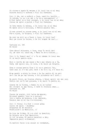 Cu crucea-n spate El mergea o In locul tau si-al meu;
Durerea mortii-o suferea o Fiul lui Dumnezeu.
Cor: /: Ah, cat a suferit o Isus, cand S-a jertfit...
In schimb, tu ce i-ai dat o Ca te-a rascumparat? :/
A fost batut si-a fost scuipat, o In locul tau si-al meu;
Cununa de spini a purtat o Fiul lui Dumnezeu.
In fata mereu Il bateau, o In locul tau si-al meu;
Pe spate altii-L biciuiau, o Pentru pacatul meu.
Si-asa urcand cu crucea grea, o In locul tau si-al meu
Pan-a ajuns, la Golgota, o Fiul lui Dumnezeu.
Nu vrei sa stii ce a facut o Isus, in locul tau?
Muri pe cruce la Calvar, o Sa fii scapat de rau!...

Cantarea nr. 385
Do major
Cate daruri minunate, o Isus, noua Tu ne-ai dat!
Si, de cate ori cazut-am, o Mana Ta ne-a ridicat...
Cor: /: O, Domnul meu! :/ o Tu ai rabdat in locul meu
Si ai murit pentru mine.
Nici o jertfa de sub soare o Nu-i mai sfanta ca a Ta,
Cand, sub spinii rai, in cuie, o Ai murit pe Golgota.
Grea e crucea pentru Tine o Si nu-s ucenicii Tai,
Cand cazi si n-o mai poti duce o Sa Ti-o ia, s-o duca ei.
M-am gandit s-alerg la cruce o Sa fac pentru El ce pot:
Sa-I iau de pe cap cununa, o Ori piroanele sa-I scot...
Nu porti flori, pe fruntea sfanta, o Decat spinii cei mai rai;
Pentru cei ce-Ti bat piroane, o Ai murit Tu pentru ei.
Simone de la Cirena, o Numai tu si un talhar
Ati stropit cu apa focul, o Cand Il chinuiau amar...
Cantarea nr. 386
Fa major
Cununa de argint, nici haina de-mparat,
Pe-acest pamant, Isus nu a purtat;
Intr-o manta de purpura, L-au imbracat,
Pacatul meu si-al tau L-a-ncoronat.
Cor: /: Tronul I-a fost o cruce grea;
Cununi de spini - diadema;
Dragostea Sa de Salvator
Pecetluind-o ca Mantuitor. :/
Pe tron de fildes, El n-a stat ca domnitor,
Pe Golgota ne-a fost Mantuitor.
Si tot ce-avea, El pentru pacatosi a dat;
Imparatia pacii a-ntemeiat.
Cu martori falsi L-au acuzat si condamnat,
 