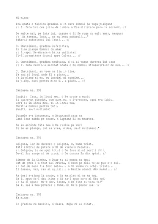 Mi minor
Era odata-o tainica gradina o In care Domnul Se ruga plangand
/: Si fata Lui cea plina de lumina o Era-ntristata pana la mormant. :/
De multe ori, pe fata Lui, cazuse o Si Se ruga cu mult amar, nespus:
/: Sa treaca, Tata... sa nu beau paharul!..."
Paharul suferintei lui Isus!... :/
O, Ghetsimani, gradina suferintei,
In tine plange Domnul cu amar
/: Si-apoi Se-mbraca-n haina umilintei
Si-Si pregateste drumul spre Calvar... :/
O, Ghetsimani, gradina neuitata, o Tu ai vazut durerea lui Isus
/: Si Iuda cand L-a sarutat odata o Pe Domnul stralucirilor de sus... :/
O,   Ghetsimani, as vrea sa fiu in tine,
Sa   vad si locul unde El a plans...
/:   Sa plang si eu, cu lacrimi si suspine...
Sa   plang, caci pentru mine El, a plans... :/

Cantarea nr. 390
Graiti: Isus, in locul meu, o Pe cruce a murit
Si catre-un pierdut, cum sunt eu, o S-a-ntors, caci m-a iubit.
Cor: Si in locul meu, si in locul tau,
Murit-a Domnul pentru toti.
Veniti, sa-I multumim!
Soarele s-a intunecat, o Ascunzand raza sa
Cand Isus rabda pe cruce, o Luptand El cu moartea.
De as ascunde fata mea o De rusine pe veci
Si de as plange, cat as vrea, o Asa, sa-I multumesc."

Cantarea nr. 391
Golgota, loc de durere; o Golgota, o, nume trist,
Esti izvorul de putere o Si de viata-n Paradis.
/: Golgota, tu ne spui totul o De Isus si-al mortii chin,
De-al Sau sange si de cruce, o De cununa Sa din spini. :/
Simone de la Cirena, o Doar tu ai putea sa spui
Cat de grea I-a fost Lui crucea, o Cand pe deal te-au pus s-o sui.
/: Cat de mare I-a fost setea... o Si vedea cu ochii tristi...
Il dureau, vai, rau si spinii... o Ranile adanci din maini... :/
As   dori s-ajung   la cruce,   o Sa ma plec si sa ma rog,
Sa   Ii spun ca-I   dau inima   o Si sa-I spun ca-s al Sau rod;
/:   Sa Ii spun:    Mi-e dor,   Isuse, o De Tine si tara Ta!"
Sa   Ii las a mea   povara: o   Numai El mi-o poate lua! :/

Cantarea nr. 392
Fa minor
In gradina cu maslini, o Seara, dupa ce-ai cinat,
 