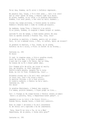 Te-ai dus, Doamne, sa-Ti alini o Sufletul impovarat.
Nu pacatul Tau, Isuse, o Ti-a fost greu... caci n-ai avut!
Dar al nost' pacat Te duse, o Pentru lume te-a durut.
Ai plans, Doamne, si-ai oftat o In gradina Ghetsimani;
Doamne, n-ai avut pacat, o Dar avut-ai multi dusmani...
Crucea sta langa picioare, o Cuiele parea ca simti;
Undeva-n Cetatea mare o Iuda te vindea pe-arginti.
Sa vegheze, langa Tine, o Ucenicii n-au putut;
Si-ai plans, Doamne, cu suspine o Ramas singur si vandut.
Lacrima-Ti era de sange, o Cand cereai puteri de sus;
Cate nu spunea atuncea o Plansul Tau, Isus, Isus!
In gradina cu maslini, o Doamne, pentru noi ai plans
Caci, in loc s-adunam crini, o Noi, in suflet, spini am strans!!
In gradina cu maslini, o Vin, Isuse, eu si plang,
Sufletul sa mi-l alini, o Flori in suflet ca sa strang...

Cantarea nr. 393
Do major
Il vad, in noaptea grea, o Colo-n gradina stand,
Lovit de vina mea, o Cu fata la pamant...
L-aud cum L-a rugat o Pe Tatal, dac-ar vrea,
Sa treaca de la El o Acest pahar amar.
Cor: Doamne plin de mila, pe cruce ai murit;
Sus, pe Golgota, ai fost rastignit.
Pentru-a-mele pacate, sangele Tau a curs;
Acum, eu vin la Tine. Primeste-ma, Isus!...
Priveste crucea sus o Ca sa-L vezi rastignit!
In locul tau, Isus o Pe cruce a murit.
Cu mainile intinse, o El a fost pironit
Si toate-a suferit, o Pentru ca ne-a iubit.
Cantarea nr. 394
Sol major
In gradina Ghetsimani, o Domnul meu suspina
C-a ramas, printre dusmani, o Sigur piept sa tina...
Cor: /: Plange si Se roaga-ntruna o Tatalui ceresc cu-amar:
 Daca-i cu putinta, Tata, o Departeaza-acest pahar". :/
Lepadatu-s-au cu totii o De fiorul fricii...
Doarme Petru, doarme Iacov, o Dorm toti ucenicii.
Doar un inger I se-arata o Ca sa-L intareasca
Si de chinul ce-L cuprinde o Sa Se izbaveasca.
 Tata, faca-Ti-se voia o Ta, si nu a Mea!
Departeaza, de se poate, o Jalea asta grea!"

Cantarea nr. 395
 