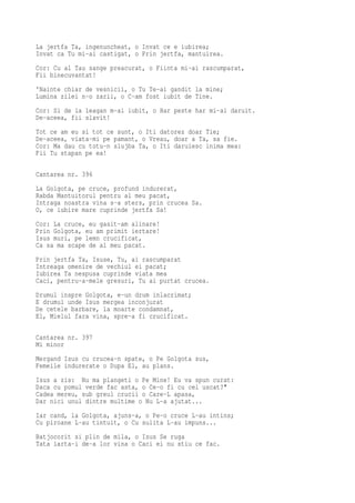 La jertfa Ta, ingenuncheat, o Invat ce e iubirea;
Invat ca Tu mi-ai castigat, o Prin jertfa, mantuirea.
Cor: Cu al Tau sange preacurat, o Fiinta mi-ai rascumparat,
Fii binecuvantat!
'Nainte chiar de vesnicii, o Tu Te-ai gandit la mine;
Lumina zilei n-o zarii, o C-am fost iubit de Tine.
Cor: Si de la leagan m-ai iubit, o Har peste har mi-ai daruit.
De-aceea, fii slavit!
Tot ce am eu si tot ce sunt, o Iti datorez doar Tie;
De-aceea, viata-mi pe pamant, o Vreau, doar a Ta, sa fie.
Cor: Ma dau cu totu-n slujba Ta, o Iti daruiesc inima mea:
Fii Tu stapan pe ea!

Cantarea nr. 396
La Golgota, pe cruce, profund indurerat,
Rabda Mantuitorul pentru al meu pacat,
Intraga noastra vina s-a sters, prin crucea Sa.
O, ce iubire mare cuprinde jertfa Sa!
Cor: La cruce, eu gasit-am alinare!
Prin Golgota, eu am primit iertare!
Isus muri, pe lemn crucificat,
Ca sa ma scape de al meu pacat.
Prin jertfa Ta, Isuse, Tu, ai rascumparat
Intreaga omenire de vechiul ei pacat;
Iubirea Ta nespusa cuprinde viata mea
Caci, pentru-a-mele gresuri, Tu ai purtat crucea.
Drumul inspre Golgota, e-un drum inlacrimat;
E drumul unde Isus mergea inconjurat
De cetele barbare, la moarte condamnat,
El, Mielul fara vina, spre-a fi crucificat.

Cantarea nr. 397
Mi minor
Mergand Isus cu crucea-n spate, o Pe Golgota sus,
Femeile indurerate o Dupa El, au plans.
Isus a zis: Nu ma plangeti o Pe Mine! Eu va spun curat:
Daca cu pomul verde fac asta, o Ce-o fi cu cel uscat?"
Cadea mereu, sub greul crucii o Care-L apasa,
Dar nici unul dintre multime o Nu L-a ajutat...
Iar cand, la Golgota, ajuns-a, o Pe-o cruce L-au intins;
Cu piroane L-au tintuit, o Cu sulita L-au impuns...
Batjocorit si plin de mila, o Isus Se ruga
Tata iarta-i de-a lor vina o Caci ei nu stiu ce fac.
 