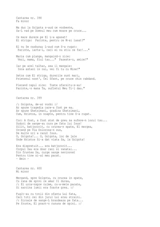 Cantarea nr. 398
Fa minor
Ma duc la Golgota s-aud ce vorbeste,
Sa-L vad pe Domnul meu cum moare pe cruce...
Ce mare durere pe El L-a apasat!
El striga: Parinte, pentru ce M-ai lasat?"
El nu Se razbuna; L-aud cum S-a rugat:
 Parinte, iarta-i, caci ei nu stiu ce fac!..."
Maria cum plange, mangaind-o zice:
 Vezi, mama, fiul tau..." Pazeste-o, amice!"
Iar pe acel talhar, asa il mangaie:
 Inca astazi in rai, vei fi tu cu Mine!"
Setos cum El striga, durerile sunt mari,
Prietenul nost', Cel Sfant, pe cruce chin rabdand.
Plecand capul zice: Toate sfarsitu-s-au!
Parinte,-n mana Ta, sufletul Meu Ti-l dau."

Cantarea nr. 399
/: Golgota, de-ar vorbi :/
Ar spune tragedia care-a fost pe ea.
Ar spune Ghetsimani, gradina Ghetsimani,
Cum, Hristos, in noapte, pentru tine S-a rugat.
Cor: A fost, a fost atat de greu sa sufere-n locul tau...
Sudori de sange-au curs pe fata lui Isus!
Silit, batjocorit, cu crucea-n spate, El mergea,
Urcand pe Via Dolorosa-n sus,
De multe ori a cazut Isus.
O, Golgota!... O, Golgota, loc de jale
Unde Hristos Si-a dat viata Sa, la Golgota!
Era dispretuit... era batjocorit...
Corpul Sau era doar rani si vanatai...
Din fruntea Sa, curge sange nevinovat
Pentru tine si-al meu pacat.
- Amin -

Cantarea nr. 400
Mi minor
Mergand, spre Golgota, cu crucea in spate,
Cu rana de spini ce amar Il durea,
/: El urca-nspre culme, cu-a-mele pacate,
Si sarcina lumii era foarte grea. :/
Fugit-au cu totii din sfanta Lui fata,
Caci toti cei din jurul Lui erau straini.
/: Siroaie de sange-L brazdeaza pe fata...
Pe frunte, El poart-o cununa de spini. :/
 