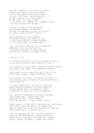 Din cati vindecat-a, nici unul nu-i astazi;
Fugit-au cu totii, cu totii s-au dus;
/: Dar, fara cartire, El urca-n tacere...
El urca... El urca... spre Golgota sus. :/
Pe cati intalnit-a-n a lumii pustie
El apa vietii le-o dete in dar,
/: Iar astazi nu-i nimenea sa-I astampere setea -
I-au dat un burete atat de amar... :/
Pe cati in viata, in mii de suspine,
Din lanturile grele, i-a izbavit!
Iar azi, ca rasplata, si maini si picioare
Si corpul intreg in cuie-i tintuit. :/
Asa se sfarseste a lumii salvare:
Pe culmea Golgotei, pe varful ei, sus.
/: Prin toate acestea, ne dete iertarea
Si Cel ce ne-o dete, se cheama Isus. :/
Deci, tu, om ce-n lume mai stai in adormire,
Credinta ta las-o sa urce mai sus,
/: Sa poti avea parte de ceasul rapirii
Caci Cel ce-i salvare, Se cheama Isus!:/

Cantarea nr. 401
O, ce valuri de-ndurare o Curg din crucea lui Isus!...
O, ce jertfa minunata o Este jertfa lui Isus!...
Cor: Curatit in al Lui sange o Crezand jertfa Lui mereu,
Ma apropii, fara teama, o De preasfantul Dumnezeu.
Pretutindeni sa se-ntinda o Al iubirii val de sus,
Toata lumea sa auda o Despre jertfa lui Isus...
Orice suflet ce se afla, o In osanda si-n pacat,
Sa se-ntoarca, azi, la Tatal o Si sa fie-acum iertat.
Cantarea nr. 402
O, Isuse, Domnul meu, o Ai murit in locul meu;
Pentru mine,-un pacatos, o Ai murit Hristos;
Ai baut paharul plin o Cu pacate si venin,
Ca sa mori, in locul meu, o Fiu de Dumnezeu...
Cor: Cum sa-Ti rasplatesc? o Ce sa-Ti daruiesc,
Isus, Domnul meu, o Pentru harul Tau?
Viata mea Iti dau, o Tie ma predau,
Caci m-ai mantuit... o Fii, in veci, slavit!
Drumul crucii n-a fost greu o Cand cazut-ai, Domnul meu,
Cum a fost si mult mai greu o Tot pacatul meu...
Rani pe frunte n-ai avut, o De la spinii ce i-au dus,
Ranile facut-am eu, cu pacatul meu...
Iarta-ma, primeste-ma o Si, in sange, spala-ma!...
Vreau sa fiu curat deplin, o Domnul meu divin;
Jertfa Ta sa o slavesc o Prin viata ce-o traiesc.
Vesnic, Doamne, Te iubesc, o Domnul meu ceresc!
 