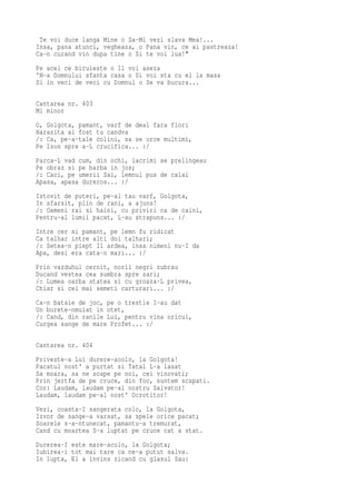 Te voi duce langa Mine o Sa-Mi vezi slava Mea!...
Insa, pana atunci, vegheaza, o Pana vin, ce ai pastreaza!
Ca-n curand vin dupa tine o Si te voi lua!"
Pe acel ce biruieste o Il voi aseza
'N-a Domnului sfanta casa o Si voi sta cu el la masa
Si in veci de veci cu Domnul o Se va bucura...

Cantarea nr. 403
Mi minor
O, Golgota, pamant, varf de deal fara flori
Harazita ai fost tu candva
/: Ca, pe-a-tale colini, sa se urce multimi,
Pe Isus spre a-L crucifica... :/
Parca-L vad cum, din ochi, lacrimi se prelingeau
Pe obraz si pe barba in jos;
/: Caci, pe umerii Sai, lemnul pus de calai
Apasa, apasa dureros... :/
Istovit de puteri, pe-al tau varf, Golgota,
In sfarsit, plin de rani, a ajuns!
/: Oameni rai si haini, cu priviri ca de caini,
Pentru-al lumii pacat, L-au strapuns... :/
Intre cer si pamant, pe lemn fu ridicat
Ca talhar intre alti doi talhari;
/: Setea-n piept Il ardea, insa nimeni nu-I da
Apa, desi era cata-n mari... :/
Prin vazduhul cernit, norii negri zubrau
Ducand vestea cea sumbra spre zari;
/: Lumea oarba statea si cu groaza-L privea,
Chiar si cei mai semeti carturari... :/
Ca-n bataie de joc, pe o trestie I-au dat
Un burete-nmuiat in otet,
/: Cand, din ranile Lui, pentru vina oricui,
Curgea sange de mare Profet... :/

Cantarea nr. 404
Priveste-a Lui durere-acolo, la Golgota!
Pacatul nost' a purtat si Tatal L-a lasat
Sa moara, sa ne scape pe noi, cei vinovati;
Prin jertfa de pe cruce, din foc, suntem scapati.
Cor: Laudam, laudam pe-al nostru Salvator!
Laudam, laudam pe-al nost' Ocrotitor!
Vezi, coasta-I sangerata colo, la Golgota,
Izvor de sange-a varsat, sa spele orice pacat;
Soarele s-a-ntunecat, pamantu-a tremurat,
Cand cu moartea S-a luptat pe cruce cat a stat.
Durerea-I este mare-acolo, la Golgota;
Iubirea-i tot mai tare ca ne-a putut salva.
In lupta, El a invins zicand cu glasul Sau:
 