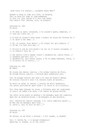 Acum totul s-a sfarsit... primeste duhul Meu!"
Spunem cu drag la lume ce-a fost, la Golgota,
Caci nu este alt nume in lume-asemenea;
In veci lui Isus cantam si-n veci vom lauda,
Caci mare-a fost iubirea, colo, la Golgota.

Cantarea nr. 405
Fa major
/: Pe drum cu spini incununat, o Cu crucea-n spate, nemancat, :/
/: Isus azi trece iar. :/
/: E cald si crucea-I este grea; o Sudori se scurg din fruntea Sa :/
/: Si spini-L dor amar. :/
/: El, in tacere, suie dealul. o El singur Isi goli paharul :/
/: Ce dat I-a fost sa-L bea. :/
/: Priviti-L cum Se uita bland o La cei ce Il hulesc scuipand, :/
/: In sfanta-I fata Sa. :/
/:   Dar pentru cine-a rabdat toate? o Gandeste-te, iubite frate, :/
/:   Gandeste pan-esti viu! :/
/:   Gandeste-te, caci maine, poate, o Te va chema Dumnezeu, frate, :/
/:   Si-atunci va fi tarziu... :/

Cantarea nr. 406
Mi bemol
Pe crucea din dealul iubirii, o Pe culmea lipsita de flori,
Se stinge Faclia iubirii, o Privind spre albastrele zari.
Cor: Te plange izvorul din vale o Si raza de soare-n amurg;
Se scutura florile-n cale o Si stelele toate se-ascund...
Ce multi au aflat in iubire, o Izvorul de dulci mangaieri,
Iar astazi privirea-mi spre culme o Ii cauta si nu-s nicaieri.
Cor: Doar mama alearga la cruce, o Priveste spre cer suspinand;
In locu-I sa rabde s-ar duce, o Pe lemnul de groaza murind.
Iar ochii ce-au plans in gradina o Se-ndreapta spre cer rugatori;
Spre Cel ce durerile-alina, o Se-ndreapta al meu Salvator.
Cor: Parinte-al iubirii sublime, o O, iarta cumplitul pacat!...
Al Meu duh se-ndreapta spre Tine...
O, iarta-i, caci nu stiu ce fac!..."

Cantarea nr. 407
Do major
Pe Calvar, eu am aflat o salvare - o Fii laudat, o, Doamne!
Cor: /: Jertfa Ta, :/ e balsam vindecator!
Spala-ma, o, Doamne, in al Tau izvor!
 