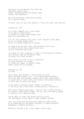 Prea multi ani am petrecut din viata mea
Sub pacat, povara grea...
Singur rataceam pierdut, pe drumul greu,
Strain, fara Dumnezeu...
Dar Isus vazandu-mi starea mea de plans,
El la Sine m-a adus.
Si-acum, iata: de Isus sunt mantuit! o Pe-al Lui brat, sunt fericit!

Cantarea nr. 408
Pe un deal, departe sta o cruce veche,
Ca un semn al suferintelor,
Si iubesc eu crucea, unde scumpul Isus
Muri ca al meu Mantuitor.
Cor: Voi iubi vechea trista cruce o Pan' sfarsesc viata umana
Eu voi sta langa vechea cruce
Si-am s-o schimb candva-ntr-o coroana.
O, aceea cruce de lume urata o Ma atrage pe mine la ea,
Caci Mielul bland Isus, lasand gloria sus,
A urcat crucea sus pe Calvar.
In crucea lui Isus, stropita cu sange o E glorioasa mea salvare,
Caci de buna voie, pe ea murind, Isus,
Din pacat mi-a facut salvare.
Deci, crucii lui Isus eu voi fi credincios
Si orice suferinti voi rabda;
Si candva m-a chema, la locasul ceresc
Unde-n glorie ma voi schimba.

Cantarea nr. 409
Do minor
Pe-un drum, spre Golgota, o multime-ncet se urca;
Natura-ntreaga plange-n cor... e-o tristete-asa de-adanca...
Cor: Isus greu suie Golgota, zdrobit de-a crucii grea povara
Si spinii mari Ii sunt cununa, de trecatori batjocorit intruna -
In locul meu, Se duce ca sa moara...
Si-au ajuns la Golgota: gloata, Domnul si talharii...
Il vad intins pe-o cruce grea, iertand preotii, carturarii...
Cor: Se-aud femeile cum plang... ostasi-I bat in maini piroane...
Pe frunte-I curge sfantul sange, iar jos, sub cruce mama-L plange
Cu ucenicul ce-L iubea mai tare.
Sus pe deal, al nost' Isus boldul mortii-a biruit
Tot iadu-atunci a fost rapus si capul Sarpelui zdrobit.
Cor: Isus murea privind milos prin negura de vremi-nainte...
El ne vedea-nghititi de moarte, pierduti in lumea de pacate,
Neimpacati cu Marele Parinte...
Murind si inviind cu El, o Vei incepe o noua viata;
 