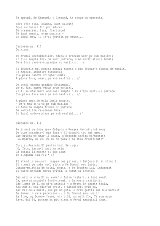 Te apropii de Emanuel; o Crezand, te roaga cu speranta.
Cor: Prin Tine, Doamne, sunt salvat!
Doar multumiri Iti pot aduce:
Te preamaresc, Isus, fierbinte!
Te laud vesnic, n-am cuvinte -
In locul meu, Tu Te-ai jertfit pe cruce...

Cantarea nr. 410
Do minor
Pe drumul Ghetsimanilor, odata o Treceam usor pe sub maslini;
/: Si-n soapta lor, de vant purtata, o Am auzit atunci indata
Ce-a fost candva-n gradina cu maslini... :/
Si frunzele mai poarta astazi soapta o Din frunza-n frunza de maslin,
/: Aceeasi amintire minunata:
C-a plans candva stingher odata,
A plans Isus, amar, pe sub maslini... :/
De treci candva gradina Getsimani,
De-ti faci cumva vreun drum pe-aici,
/: Ai sa-ntalnesti aceleasi soapte o Pe-aripa vantului purtate
C-a plans Isus amar pe sub maslini... :/
A plans amar de mila lumii moarte,
- De-a mea si-a ta pe sub maslini -
/: Asculta soapta frunzelor purtate
De vantul lin ce-adesea bate,
In locul unde-a plans pe sub maslini... :/

Cantarea nr. 411
Pe drumul ce duce spre Golgota o Mergea Mantuitorul meu;
De bice brazdata-I era fata o Si drumu-i tot mai greu,
Dar crucea pe umar Il apasa, o Noroade striga ne'ncetat:
 La moarte, cu Cel ce nu ne pasa o Sa stea crucificat!"
Cor: /: Amarnic El pentru toti Se ruga:
 O, Tata, iarta-i caci nu stiu
Ca astazi la moarte ei duc acum
Pe singurul Tau Fiu!" :/
El stand in genunchi inspre cer privea, o Batjocorit si chinuit,
Si nimeni pe cale nu-L ajuta o Pe Domnul meu iubit.
Cununa-mpletita de spini, purta, o Pe fruntea Lui, indurerat
Si catre noroade mereu privea, o Batut si insetat.
Dar nici o vina El nu avea! o Intre talhari, a fost menit
Ca, pentru pacatele lumi-ntregi, o Sa moara rastignit.
Dar lumea de El nu si-a amintit - o Mereu in pacate traia,
Asa cum si noi odat-am trait, o Ratacitori prin ea.
Dar Cel ce-a murit, sus pe Golgota, o Prin jertfa Lui m-a mantuit
De lumea in care pacatuiam... o O, Domnul meu iubit!
La Tine, o, Doamne Isuse, vin o Si, cu mult foc, Te rog acum
Sa-mi dai Tu, putere sa pot pleca o Pe-al mantuirii drum.
 