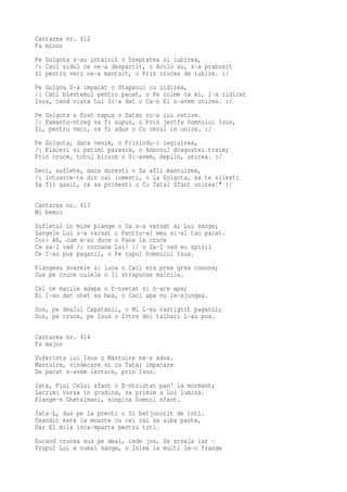Cantarea nr. 412
Fa minor
Pe Golgota s-au intalnit o Dreptatea si iubirea,
/: Caci zidul ce ne-a despartit, o Acolo su, s-a prabusit
Si pentru veci ne-a mantuit, o Prin crucea de iubire. :/
Pe Golgoa S-a impacat o Stapanul cu zidirea,
/: Caci blestemul pentru pacat, o Pe culme ca ei, l-a ridicat
Isus, cand viata Lui Si-a dat o Ca-n El s-avem unirea. :/
Pe Golgota a fost rapus o Satan cu-a lui ostire.
/: Pamantu-ntreg va fi supus, o Prin jertfa Domnului Isus,
Si, pentru veci, va fi adus o Cu cerul in unire. :/
Pe Golgota, daca venim, o Privindu-i legiuirea,
/: Placeri si patimi parasim, o Adancul dragostei traim;
Prin cruce, totul biruim o Si-avem, deplin, unirea. :/
Deci, suflete, daca doresti o Sa afli mantuirea,
/: Intoarce-te din cai lumesti, o La Golgota, sa te silesti
Sa fii gasit, ca sa primesti o Cu Tatal Sfant unirea!" :/

Cantarea nr. 413
Mi bemol
Sufletul in mine plange o Ca s-a varsat al Lui sange;
Sangele Lui s-a varsat o Pentru-al meu si-al tau pacat.
Cor: Ah, cum m-as duce o Pana la cruce
Ca sa-I vad /: coroana Lui! :/ o Sa-I vad eu spinii
Ce I-au pus paganii, o Pe capul Domnului Isus.
Plangeau soarele si luna o Caci era prea grea cununa;
Sus pe cruce cuiele o Ii strapunse mainile.
Cel ce marile adapa o E-nsetat si n-are apa;
Ei I-au dat otet sa bea, o Caci apa nu le-ajungea.
Sus, pe dealul Capatanii, o Mi L-au rastignit paganii;
Sus, pe cruce, pe Isus o Intre doi talhari L-au pus.

Cantarea nr. 414
Fa major
Suferinta lui Isus o Mantuire ne-a adus.
Mantuire, vindecare si cu Tatal impacare
De pacat s-avem iertare, prin Isus.
Iata, Fiul Celui sfant o E-ntristat pan' la mormant;
Lacrimi varsa in gradina, sa primim a Lui lumina.
Plange-n Ghetsimani, suspina Domnul sfant.
Iata-L, dus pe la preoti o Si batjocorit de toti.
Osandit este la moarte cu cei rai sa aiba parte,
Dar El mila inca-mparte pentru toti.
Ducand crucea sus pe deal, cade jos, Se scoala iar -
Trupul Lui e numai sange, o Inima la multi le-o frange
 