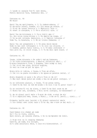 /: Laude si osanale Tie-Ti cant mereu,
Pentru darurile Tale, Dumnezeul meu. :/

Cantarea nr. 44
Re major
Harul Tau ma sprijineste, o /: In cadere-adanca, :/
Si ma-nalta iarasi, Doamne, o/: Din necaz pe stanca. :/
/: Si-mi da iarasi bucuria o /: Mantuirii Tale :/
Si avant in alergare, o /: Pe-a sfintirii cale. :/
Harul Tau ma-nvioreaza o /: Cu-a vietii apa :/
Si, din orice cursa-ntinsa o /: Pe deplin ma scapa. :/
/: Ca sa pot oricand, destoinic, o /: Implini lucrarea :/
Unde Tu, cu bunatate, o /: Mi-ai trimis chemarea. :/
Harul Tau imi pregateste o /: Un prea dulce maine
Unde nu mai sunt infrangeri o /: Si nici cai straine. :/
/: Doamne, pentru harul vietii, o /: Ti-aduc inchinare :/
Caci prin el, in orice clipa, o /: Tu ma duci spre soare. :/

Cantarea nr. 45
Isuse, culme minunata o De unde-L vad pe Dumnezeu,
/: Ce viata binecuvantata, o Adus-ai sufletului meu!... :/
E-atata bunatate-n Tine, o Stapane, Tata scump si bun,
/: Cat cu-al meu glas, printre suspine,
In veci eu n-am sa pot sa spun. :/
Atata mila si iubire, o Isuse,-n Tine am aflat,
/: Cat n-o sa poata niciodata o Sa spuna-un pacatos iertat. :/
Atata dragoste si pace o Eu aflu-n Tine zi de zi!
/: Mai mult decat putut-am crede o Sau mi-am putut inchipui. :/
Cu ce infiorate glasuri, o Isuse, Ti-as putea canta,
/: Cand Tu ma faci sa vad de-acuma o Ce nici n-as fi putut visa?! :/
Cu ce cuvinte-Ti voi da slava, o Cand Tu ma faci acum sa am
/: Atata har cat, altadata, o Nici sa-mi inchipui, nu-ndrazneam?! :/
O, de ce glasul gurii mele o E-atat de slab, e-atat de mic
/: Si-n neputinta mea, Isuse, o Nimic... n-am ce-Ti jertfi... nimic... :/
Primeste jertfa unor lacrimi o Si glasul cantecului smuls
/: Din fundul unei inimi care o Ti-ar da, dar n-are ce mai mult. :/

Cantarea nr. 46
Cand Domnul m-a chemat pe nume
Sa-I fiu cu viata, ucenic,
Spre ceruri, pe cararea sfanta, o Sa nu ma-mpiedic de nimic.
/: N-am vrut sa Ii resping chemarea
Cand El, pe nume, m-a strigat.
Si-n urma ascultarii mele, o Isus m-a binecuvantat. :/
 