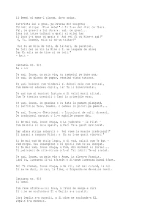 Si femei si mama-L plange, da-n zadar.
Suferinta Lui e grea, pe crucea din Golgota;
Chinuit striga: Mi-e sete!" o Ei I-au dat otet cu fiere.
Vai, ce grea-i a Lui durere, vai, ce grea!...
Insa tot intre talhari a gasit al milei har
Si Isus i-a spus cu grai: o Azi vei fi cu Mine-n rai!"
 O, Tu, Doamne, mila ai de-un talhar?"
 Dar Eu am mila de toti, de talhari, de pacatosi,
De toti cei ce vin la Mine o Si se leapada de sine;
Dar Eu mila am de tine si de toti."
- Amin -

Cantarea nr. 415
Re minor
Te vad, Isuse, ca prin vis, cu zambetul pe buze pus;
Te vad, in gloata de popor, vestind viata tuturor.
Te vad, bolnavi cum vindecai si duhuri rele cum scoteai,
Cum mame-si aduceau copiii, iar Tu ii binecuvantai.
Te vad cum ai mustrat furtuna o Si valul marii alinai,
Cum Te trezira ucenicii o Cand in primejdie erau.
Te vad, Isuse, in gradina o Cu fata la pamant plangand,
Si lacrimile Tale, Doamne, o Cadeau in picuri pe pamant...
Te vad, Isuse,-n Ghetsimani, o Inconjurat de multi dusmani,
De tradatorul sarutat o Si-n mainile pagane dat.
Si Te mai vad, Isuse draga, o La judecata - la Pilat -
Cum mainile si le-a spalat, o Caci Te-a gasit nevinovat.
Dar afara striga soborul: o Noi vrem la moarte tradatorul!"
Si iarasi a raspuns Pilat: o Eu nu L-am gasit vinovat!"
Si Te mai vad de stalp legat, o Si vad, calaii cum Te bat -
Vad corpul Tau insangerat o Si spinii cum Te-au intepat.
Si Te mai vad, Isuse draga, o Cum, din mormant ai inviat...
Si patruzeci de zile-ntruna o L-ai Tai iubiti Te-ai aratat.
Te vad, Isuse, ca prin vis o Acum, in slava-n Paradis,
Caci Tu, lucrarea Ti-ai sfarsit o Si-acum lucreaza Duhul Sfant.
Noi Te chemam, Isuse draga, o Sa vii, cat mai curand, la noi
Si sa ne duci, in cer, la Tine, o Scapandu-ne de-orice nevoi.

Cantarea nr. 416
Si bemol
Din rane sfinte-a-lui Isus, o Izvor de sange-a curs
Si cine se scufunda-n El o Deplin s-a curatit.
Cor: Deplin s-a curatit, o Si cine se scufunda-n El,
Deplin s-a curatit.
 