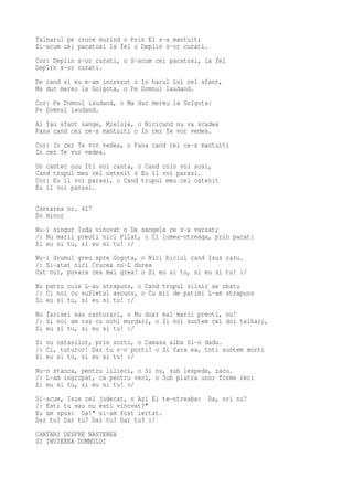 Talharul pe cruce murind o Prin El s-a mantuit;
Si-acum cei pacatosi la fel o Deplin s-or curati.
Cor: Deplin s-or curati, o S-acum cei pacatosi, la fel
Deplin s-or curati.
De cand si eu m-am increzut o In harul Lui cel sfant,
Ma duc mereu la Golgota, o Pe Domnul laudand.
Cor: Pe Domnul laudand, o Ma duc mereu la Golgota:
Pe Domnul laudand.
Al Tau sfant sange, Mielule, o Nicicand nu va scadea
Pana cand cei ce-s mantuiti o In cer Te vor vedea.
Cor: In cer Te vor vedea, o Pana cand cei ce-s mantuiti
In cer Te vor vedea.
Un cantec nou Iti voi canta, o Cand colo voi sosi,
Cand trupul meu cel ostenit o Eu il voi parasi.
Cor: Eu il voi parasi, o Cand trupul meu cel ostenit
Eu il voi parasi.

Cantarea nr. 417
Do minor
Nu-i singur Iuda vinovat o De sangele ce s-a varsat;
/: Nu marii preoti nici Pilat, o Ci lumea-ntreaga, prin pacat:
Si eu si tu, si eu si tu! :/
Nu-i drumul greu spre Gogota, o Nici biciul cand Isus cazu.
/: Si-atat nici Crucea nu-L durea
Cat noi, povara cea mai grea! o Si eu si tu, si eu si tu! :/
Nu patru cuie L-au strapuns, o Cand trupul silnic se zbatu
/: Ci noi cu sufletul ascuns, o Cu mii de patimi L-am strapuns
Si eu si tu, si eu si tu! :/
Nu farisei sau carturari, o Nu doar mai marii preoti, nu!
/: Si noi am ras cu ochi murdari, o Si noi suntem cei doi talhari,
Si eu si tu, si eu si tu! :/
Si nu ostasilor, prin sorti, o Camasa alba Si-o dadu.
/: Ci, tuturor! Dar tu n-o porti! o Si fara ea, toti suntem morti
Si eu si tu, si eu si tu! :/
Nu-n stanca, pentru lilieci, o Si nu, sub lespede, zacu.
/: L-am ingropat, ca pentru veci, o Sub piatra unor forme reci
Si eu si tu, si eu si tu! :/
Si-acum, Isus cel judecat, o Azi El te-ntreaba:     Da, ori nu?
/: Esti tu sau nu esti vinovat?"
Eu am spus: Da!" si-am fost iertat.
Dar tu? Dar tu? Dar tu? Dar tu? :/
CANTARI DESPRE NASTEREA
SI INVIEREA DOMNULUI
 